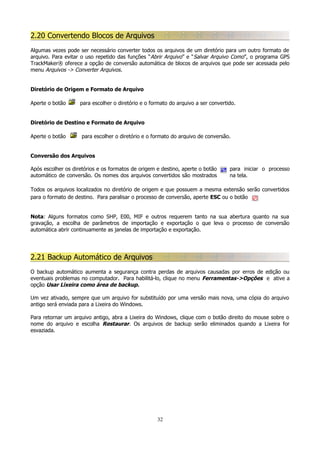 2.20 Convertendo Blocos de Arquivos
Algumas vezes pode ser necessário converter todos os arquivos de um diretório para um outro formato de
arquivo. Para evitar o uso repetido das funções “Abrir Arquivo” e “Salvar Arquivo Como”, o programa GPS
TrackMaker® oferece a opção de conversão automática de blocos de arquivos que pode ser acessada pelo
menu Arquivos -> Converter Arquivos.
Diretório de Origem e Formato de Arquivo
Aperte o botão

para escolher o diretório e o formato do arquivo a ser convertido.

Diretório de Destino e Formato de Arquivo
Aperte o botão

para escolher o diretório e o formato do arquivo de conversão.

Conversão dos Arquivos
Após escolher os diretórios e os formatos de origem e destino, aperte o botão
automático de conversão. Os nomes dos arquivos convertidos são mostrados

para iniciar o processo
na tela.

Todos os arquivos localizados no diretório de origem e que possuem a mesma extensão serão convertidos
para o formato de destino. Para paralisar o processo de conversão, aperte ESC ou o botão
Nota: Alguns formatos como SHP, E00, MIF e outros requerem tanto na sua abertura quanto na sua
gravação, a escolha de parâmetros de importação e exportação o que leva o processo de conversão
automática abrir continuamente as janelas de importação e exportação.

2.21 Backup Automático de Arquivos
O backup automático aumenta a segurança contra perdas de arquivos causadas por erros de edição ou
eventuais problemas no computador. Para habilitá-lo, clique no menu Ferramentas->Opções e ative a
opção Usar Lixeira como área de backup.
Um vez ativado, sempre que um arquivo for substituído por uma versão mais nova, uma cópia do arquivo
antigo será enviada para a Lixeira do Windows.
Para retornar um arquivo antigo, abra a Lixeira do Windows, clique com o botão direito do mouse sobre o
nome do arquivo e escolha Restaurar. Os arquivos de backup serão eliminados quando a Lixeira for
esvaziada.

32

 