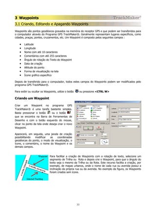 3 Waypoints
3.1 Criando, Editando e Apagando Waypoints
Waypoints são pontos geodésicos gravados na memória do receptor GPS e que podem ser transferidos para
o computador através do Programa GPS TrackMaker®. Geralmente representam lugares específicos, como
cidades, praças, pontes, cruzamentos, etc. Um Waypoint é composto pelos seguintes campos :

•
•
•
•
•
•
•
•
•

Latitude
Longitude
Nome com até 10 caracteres
Comentários com até 255 caracteres
Ângulo de rotação do Texto do Waypoint
Data de criação
Altitude do ponto
Forma de visualização na tela
Ícone gráfico específico

Depois de transferido para o computador, todos estes campos do Waypoints podem ser modificados pelo
programa GPS TrackMaker®.
Para exibir ou ocultar os Waypoints, utilize o botão

ou pressione <CTRL W>

Criando um Waypoint
Criar um Waypoint no programa GPS
TrackMaker® é uma tarefa bastante simples.
Basta pressionar o botão
ou o botão
que se encontra na Barra de Ferramentas de
Desenho e com o botão esquerdo do mouse,
clicar no ponto da tela onde deseja criar o novo
Waypoint.
Aparecerá, em seguida, uma janela de criação
possibilitando
modificar
as
coordenadas
geodésicas do ponto, o modo de visualização, o
ícone, o comentário, o nome do Waypoint e os
demais campos.
Para facilitar a criação de Waypoints com a rotação de texto, selecione um
segmento de Trilha ou Rota e depois crie o Waypoint, para que o ângulo do
texto seja o mesmo da Trilha ou da Rota. Este recurso facilita a criação, por
exemplo, de mapas urbanos, onde o nome de cada rua ou avenida possui a
inclinação da própria rua ou da avenida. No exemplo da figura, os Waypoints
foram criados sem ícone.

33

 