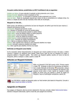 Os quatro estilos básicos, predefinidos no GPS TrackMaker® são os seguintes:
Símbolo com Nome: O nome reduzido é mostrado na tela juntamente com o ícone
Símbolo Somente: Somente o ícone é mostrado na Tela
Símbolo com Comentários: O comentário é mostrado na tela juntamente com o ícone
Caixa de texto: Modo de visualização especial que mostra na tela os comentários em múltiplas linhas. Os
ícones e a rotação do texto não são mostrados neste estilo de visualização.
Waypoint na Tela até...
Neste campo, são definidos os parâmetros de Zoom do Waypoint. Ele define qual nível de zoom máximo o
Waypoint permanecerá na tela.
Permanente: Waypoint permanente na tela
País: Utilizado na indicação de nomes de grandes países
Grande Estado: nomes de grandes estados ou países médios
Estado Médio: nomes de estados médios ou países pequenos
Cidade Grande: nomes de grandes metrópoles
Cidade Média: nomes de cidades de tamanho médio
Cidade Pequena: nomes de pequenas cidades ou vilas
Área Urbana: Indicação de regiões metropolitanas
Bairro: Bairros ou pequenos detalhes nos mapas
Rodovia: Valor sugerido para rodovias ou para pequenos detalhes nos mapas
Avenida: Avenidas e pequenos detalhes nos mapas
Rua: Valor sugerido para detalhes mínimos nos mapas
Definindo um Waypoint como Padrão
Se for necessário utilizar frequentemente um Waypoint com mesmo padrão de ícone e de texto, o melhor
caminho é registrar um Waypoint como padrão. Desta forma, toda vez que um Waypoint for criado, o
programa adotará o Waypoint padrão. Para definir um Waypoint padrão, escolha um ícone na lista de
Waypoints, defina a rotação e o estilo e aperte o botão

Editando um Waypoint Existente
Editar um Waypoint é tão fácil quanto criá-lo. Primeiro aperte
o botão
localizado na Barra de Ferramentas de Desenho.
Com o botão Detecção de Elementos
pressionado, coloque
a seta do mouse sobre o ícone do Waypoint até aparecer uma
pequeno círculo sobre o ícone. Aperte em seguida o botão
direito do mouse para que apareça a janela de edição do
Waypoint. Faça as modificações necessárias e aperte OK.

No GTM PRO® a edição de Waypoints poder ser feita também pela tabela de Waypoints. Consulte o
tópico Edição dos Dados na Planilha

Apagando um Waypoint
Para apagar um Waypoint, deve-se primeiro selecioná-lo. Para isso, consulte o tópico Selecionando Dados.
Estando o Waypoint selecionado, aperte a tecla DEL para apagá-lo da memória.

34

 