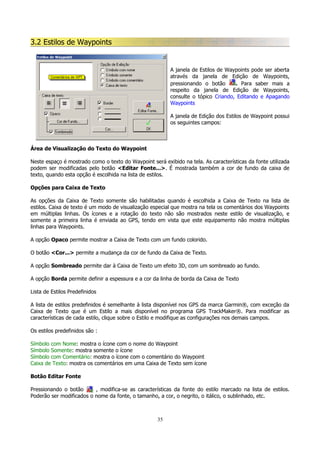 3.2 Estilos de Waypoints

A janela de Estilos de Waypoints pode ser aberta
através da janela de Edição de Waypoints,
pressionando o botão
. Para saber mais a
respeito da janela de Edição de Waypoints,
consulte o tópico Criando, Editando e Apagando
Waypoints
A janela de Edição dos Estilos de Waypoint possui
os seguintes campos:

Área de Visualização do Texto do Waypoint
Neste espaço é mostrado como o texto do Waypoint será exibido na tela. As características da fonte utilizada
podem ser modificadas pelo botão <Editar Fonte...>. É mostrada também a cor de fundo da caixa de
texto, quando esta opção é escolhida na lista de estilos.
Opções para Caixa de Texto
As opções da Caixa de Texto somente são habilitadas quando é escolhida a Caixa de Texto na lista de
estilos. Caixa de texto é um modo de visualização especial que mostra na tela os comentários dos Waypoints
em múltiplas linhas. Os ícones e a rotação do texto não são mostrados neste estilo de visualização, e
somente a primeira linha é enviada ao GPS, tendo em vista que este equipamento não mostra múltiplas
linhas para Waypoints.
A opção Opaco permite mostrar a Caixa de Texto com um fundo colorido.
O botão <Cor...> permite a mudança da cor de fundo da Caixa de Texto.
A opção Sombreado permite dar à Caixa de Texto um efeito 3D, com um sombreado ao fundo.
A opção Borda permite definir a espessura e a cor da linha de borda da Caixa de Texto
Lista de Estilos Predefinidos
A lista de estilos predefinidos é semelhante à lista disponível nos GPS da marca Garmin®, com exceção da
Caixa de Texto que é um Estilo a mais disponível no programa GPS TrackMaker®. Para modificar as
características de cada estilo, clique sobre o Estilo e modifique as configurações nos demais campos.
Os estilos predefinidos são :
Símbolo com Nome: mostra o ícone com o nome do Waypoint
Símbolo Somente: mostra somente o ícone
Símbolo com Comentário: mostra o ícone com o comentário do Waypoint
Caixa de Texto: mostra os comentários em uma Caixa de Texto sem ícone
Botão Editar Fonte
Pressionando o botão
, modifica-se as características da fonte do estilo marcado na lista de estilos.
Poderão ser modificados o nome da fonte, o tamanho, a cor, o negrito, o itálico, o sublinhado, etc.

35

 