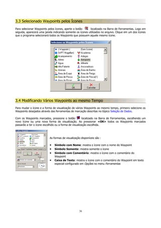 3.3 Selecionado Waypoints pelos Ícones
Para selecionar Waypoints pelos ícones, aperte o botão
localizado na Barra de Ferramentas. Logo em
seguida, aparecerá uma janela indicando somente os ícones utilizados no arquivo. Clique em um dos ícones
que o programa selecionará todos os Waypoints que possuem aquele mesmo ícone.

3.4 Modificando Vários Waypoints ao mesmo Tempo
Para mudar o ícone e a forma de visualização de vários Waypoints ao mesmo tempo, primeiro selecione os
Waypoints desejados através das ferramentas de marcação descritas no tópico Seleção de Dados.
Com os Waypoints marcados, pressione o botão
localizado na Barra de Ferramentas, escolhendo um
novo ícone ou uma nova forma de visualização. Ao pressionar <OK> todos os Waypoints marcados
passarão a ter o ícone escolhido ou a forma de visualização escolhida.

As formas de visualização disponíveis são :

•
•
•
•

Símbolo com Nome: mostra o ícone com o nome do Waypoint
Símbolo Somente: mostra somente o ícone
Símbolo com Comentário: mostra o ícone com o comentário do
Waypoint
Caixa de Texto: mostra o ícone com o comentário do Waypoint em texto
especial configurado em Opções no menu Ferramentas

36

 