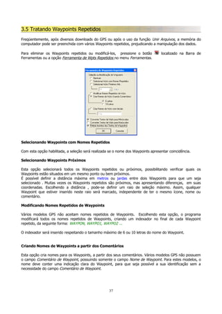 3.5 Tratando Waypoints Repetidos
Freqüentemente, após diversos downloads do GPS ou após o uso da função Unir Arquivos, a memória do
computador pode ser preenchida com vários Waypoints repetidos, prejudicando a manipulação dos dados.
Para eliminar os Waypoints repetidos ou modificá-los, pressione o botão
Ferramentas ou a opção Ferramenta de Wpts Repetidos no menu Ferramentas.

localizado na Barra de

Selecionando Waypoints com Nomes Repetidos
Com esta opção habilitada, a seleção será realizada se o nome dos Waypoints apresentar coincidência.
Selecionando Waypoints Próximos
Esta opção selecionará todos os Waypoints repetidos ou próximos, possibilitando verificar quais os
Waypoints estão situados em um mesmo ponto ou bem próximos.
É possível definir a distância máxima em metros ou jardas entre dois Waypoints para que um seja
selecionado . Muitas vezes os Waypoints repetidos são próximos, mas apresentando diferenças, em suas
coordenadas. Escolhendo a distância , pode-se definir um raio de seleção máximo. Assim, qualquer
Waypoint que estiver inserido neste raio será marcado, independente de ter o mesmo ícone, nome ou
comentário.
Modificando Nomes Repetidos de Waypoints
Vários modelos GPS não aceitam nomes repetidos de Waypoints. Escolhendo esta opção, o programa
modificará todos os nomes repetidos de Waypoints, criando um indexador no final de cada Waypoint
repetido, da seguinte forma: WAYPON, WAYPO1, WAYPO2 ...
O indexador será inserido respeitando o tamanho máximo de 6 ou 10 letras do nome do Waypoint.
Criando Nomes de Waypoints a partir dos Comentários
Esta opção cria nomes para os Waypoints, a partir dos seus comentários. Vários modelos GPS não possuem
o campo Comentário de Waypoint, possuindo somente o campo Nome de Waypoint. Para estes modelos, o
nome deve conter uma indicação clara do Waypoint, para que seja possível a sua identificação sem a
necessidade do campo Comentário de Waypoint.

37

 