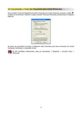 3.6 Convertendo o Texto dos Waypoints para Letras Minúsculas
Para converter o texto dos Waypoints para letras minúsculas com iniciais maiúsculas, pressione o botão
na Barra de Ferramentas e selecione a opção Converter Texto para Minúsculas, pressionando em seguida o
botão OK.

Os textos dos comentários de todos os Waypoints serão convertidos para letras minúsculas com iniciais
maiúsculas, melhorando a visualização na tela.
No GPS TrackMaker Professional®, clique em Ferramentas -> Waypoints -> Converter Texto ->
Minúsculas.

39

 