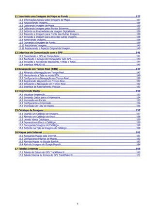 11 Inserindo uma Imagem de Mapa ao Fundo ........................................................................................... 127
11.1 Informações Gerais Sobre Imagens de Mapa..............................................................................................127
11.2 Rotacionando Imagens..............................................................................................................................129
11.3 Calibrando Imagens de Mapa.....................................................................................................................130
11.4 Calibrando Imagens pelos Pontos Extremos................................................................................................135
11.5 Exibindo as Propriedades da Imagem Digitalizada.......................................................................................136
11.6 Trazendo a Imagem para Frente das Outras Imagens................................................................................. 138
11.7 Enviando a Imagem para atrás das outras imagens.....................................................................................138
11.8 Removendo Imagens.................................................................................................................................138
11.9 Gravando a Imagem de Fundo...................................................................................................................139
11.10 Recortando Imagens...............................................................................................................................140
11.11 Restaurando o Aspecto Original da Imagem..............................................................................................140
12 Interface de Comunicação com o GPS ................................................................................................... 141
12.1
12.2
12.3
12.4

Conectando o GPS ao Computador.............................................................................................................141
Acertando o Relógio do Computador pelo GPS............................................................................................ 143
Enviando e Recebendo Waypoints, Trilhas e Rotas......................................................................................144
Interface NMEA0183.................................................................................................................................145

13 Navegação em Tempo Real (RTN) ......................................................................................................... 147
13.1
13.2
13.3
13.4
13.5
13.6

Ativando a Navegação em Tempo Real.......................................................................................................147
Manipulando a Tela no modo RTN..............................................................................................................149
Configurando a Navegação em Tempo Real................................................................................................150
Registrando Waypoints em Tempo Real......................................................................................................152
Simulando a Navegação em Tempo Real....................................................................................................152
Interface de Rastreamento Veicular............................................................................................................152

14 Imprimindo Dados ................................................................................................................................. 153
14.1
14.2
14.3
14.4
14.5

Visualizar Impressão..................................................................................................................................153
Enviando Dados para a Impressora............................................................................................................154
Impressão em Escala.................................................................................................................................155
Configurando a Impressão.........................................................................................................................156
Impressão de Lista de Dados.....................................................................................................................156

15 Catálogo de Imagens ............................................................................................................................. 157
15.1
15.2
15.3
15.4
15.5
15.6

Criando um Catálogo de Imagens...............................................................................................................157
Abrindo um Catálogo do Disco...................................................................................................................158
Unindo Vários Catálogos............................................................................................................................159
Gravando em Disco o Catálogo.................................................................................................................. 159
Carregando Imagens do Catálogo..............................................................................................................160
Exibindo na Tela as Imagens do Catálogo...................................................................................................160

16 Mapas pela Internet ............................................................................................................................... 161
16.1
16.2
16.3
16.4

Acessando Mapas pela Internet..................................................................................................................161
Configurando Páginas de Mapas.................................................................................................................162
Abrindo Mapas no Google Earth®..............................................................................................................163
Abrindo Imagens do Google Maps®...........................................................................................................164

17 Tabelas Internas .................................................................................................................................... 165
17.1 Tabela de Datum do GPS TrackMaker®......................................................................................................165
17.2 Tabela Interna de Ícones do GPS TrackMaker®..........................................................................................171

4

 