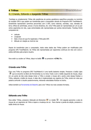 4 Trilhas
4.1 Criando, Editando e Apagando Trilhas
Tracklogs ou simplesmente Trilhas são seqüências de pontos geodésicos específicos gravados na memória
do receptor GPS e que podem ser transferidas para o computador através do Programa GPS TrackMaker®.
Geralmente representam caminhos percorridos com o GPS, como rodovias, avenidas, ruas, estradas de
terra, trilhas de caminhada, cercas e muros divisórios, etc. Uma Trilha pode ser representada por um ou por
vários segmentos de reta, cujas extremidades são representadas por pontos denominados Tracklog Points
compostos de :

•
•
•
•

Latitude
Longitude
Data e hora em que foi registrada a Trilha pelo GPS
Altitude em relação ao nível do mar

Depois de transferidos para o computador, todos estes dados das Trilhas podem ser modificados pelo
programa GPS TrackMaker®. As Trilhas são representadas por segmentos contínuos de reta com cores e
estilos definidos pelo próprio Usuário.

Para exibir ou ocultar as Trilhas, clique no botão

ou pressione <CTRL T>.

Criando uma Trilha
Criar uma Trilha no programa GPS TrackMaker® é uma tarefa bastante simples. Pressione o botão Lápis
que se encontra na Barra de Ferramentas ou no menu Tools e com o botão esquerdo do mouse, clique
em um ponto da tela onde deseja iniciar a Trilha e arraste o mouse até o ponto onde deseja finalizar a
Trilha, soltando o botão do mouse. A data não é implementada nos registros da Trilha, tendo em vista que
poderia confundir o Usuário posteriormente, indicando velocidades fictícias no trecho.
Utilize também as Ferramentas de Desenho para criar Trilhas nos mais variados formatos.

Editando uma Trilha
Para editar Trilhas, pressione Detecção de Elementos
e o botão
. Em seguida aproxime a seta do
mouse de um segmento da Trilha e espere a mudança de cor. Para chamar a janela de edição, pressione o
botão direto do mouse.

40

 