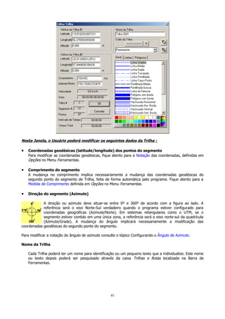 Nesta Janela, o Usuário poderá modificar os seguintes dados da Trilha :

•

Coordenadas geodésicas (latitude/longitude) dos pontos do segmento
Para modificar as coordenadas geodésicas, fique atento para a Notação das coordenadas, definidas em
Opções no Menu Ferramentas.

•

Comprimento do segmento
A mudança no comprimento implica necessariamente a mudança das coordenadas geodésicas do
segundo ponto do segmento de Trilha, feita de forma automática pelo programa. Fique atento para a
Medida de Comprimento definida em Opções no Menu Ferramentas.

•

Direção do segmento (Azimute)

A direção ou azimute deve situar-se entre 0º e 360º de acordo com a figura ao lado. A
referência será o eixo Norte-Sul verdadeiro quando o programa estiver configurado para
coordenadas geográficas (Azimute/Norte). Em sistemas retangulares como o UTM, se o
segmento estiver contido em uma única zona, a referência será o eixo norte-sul da quadrícula
(Azimute/Grade). A mudança do ângulo implicará necessariamente a modificação das
coordenadas geodésicas do segundo ponto do segmento.
Para modificar a notação do ângulo de azimute consulte o tópico Configurando o Ângulo de Azimute.
Nome da Trilha
Cada Trilha poderá ter um nome para identificação ou um pequeno texto que a individualize. Este nome
ou texto depois poderá ser pesquisado através da caixa Trilhas e Rotas localizada na Barra de
Ferramentas.

41

 