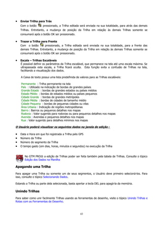 •

Enviar Trilha para Trás
Com o botão

pressionado, a Trilha editada será enviada na sua totalidade, para atrás das demais

Trilhas. Entretanto, a mudança de posição da Trilha em relação às demais Trilhas somente se
consumará após o botão OK ser pressionado.

•

Trazer a Trilha para Frente
Com o botão
pressionado, a Trilha editada será enviada na sua totalidade, para a frente das
demais Trilhas. Entretanto, a mudança de posição da Trilha em relação às demais Trilhas somente se
consumará após o botão OK ser pressionado.

•

Escala – Trilhas Escaláveis
É possível definir os parâmetros da Trilha escalável, que permanece na tela até uma escala máxima. Se
ultrapassada esta escala, a Trilha ficará oculta. Esta função evita a confusão de Trilhas na tela,
facilitando a visualização dos dados.
A Caixa de texto possui uma lista predefinida de valores para as Trilhas escaláveis:
Permanente : Trilha permanente na tela
País : Utilizado na indicação de bordas de grandes países
Grande Estado : bordas de grandes estados ou países médios
Estado Médio : bordas de estados médios ou países pequenos
Cidade Grande : bordas de grandes metrópoles
Cidade Média : bordas de cidades de tamanho médio
Cidade Pequena : bordas de pequenas cidades ou vilas
Área Urbana : Indicação de regiões metropolitanas
Bairro : Bairros ou pequenos detalhes nos mapas
Rodovia : Valor sugerido para rodovias ou para pequenos detalhes nos mapas
Avenida : Avenidas e pequenos detalhes nos mapas
Rua : Valor sugerido para detalhes mínimos nos mapas

O Usuário poderá visualizar os seguintes dados na janela de edição :

•
•
•
•

Data e Hora em que foi registrada a Trilha pelo GPS
Número da Trilha
Número do segmento da Trilha
O tempo gasto (em dias, horas, minutos e segundos) na execução da Trilha
No GTM PRO® a edição de Trilhas poder ser feita também pela tabela de Trilhas. Consulte o tópico
Edição dos Dados na Planilha

Apagando uma Trilha
Para apagar uma Trilha ou somente um de seus segmentos, o Usuário deve primeiro selecioná-los. Para
isso, consulte o tópico Selecionando Dados.
Estando a Trilha ou parte dela selecionada, basta apertar a tecla DEL para apagá-la da memória.

Unindo Trilhas
Para saber como unir facilmente Trilhas usando as ferramentas de desenho, visite o tópico Unindo Trilhas e
Rotas com as Ferramentas de Desenho.

43

 