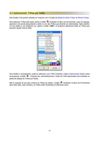 4.2 Selecionando Trilhas por Estilo
Esta função é útil quando utilizada em conjunto com a função de Edição de Várias Trilhas ao Mesmo Tempo.
Para selecionar Trilhas pelo estilo, aperte o botão
localizado na Barra de Ferramentas. Logo em seguida,
aparecerá uma janela perguntando o estilo e a cor das Trilhas que deverão ser selecionadas. Após escolher
um dos estilos e sua respectiva cor, aperte o botão <OK>. O programa selecionará todas as Trilhas que
possuem aquele mesmo estilo.

Para facilitar o procedimento, pode-se selecionar uma Trilha (consulte o tópico Selecionando Dados) antes
de pressionar o botão
. Fazendo isso, automaticamente o estilo da Trilha selecionada será mostrado na
janela de Seleção de Trilhas por Estilos.
Não se esqueça de que para mostrar as Trilhas por estilos, o botão
localizado na Barra de Ferramentas
deve estar solto, caso contrário, as Trilhas serão mostradas em diferentes cores.

44

 