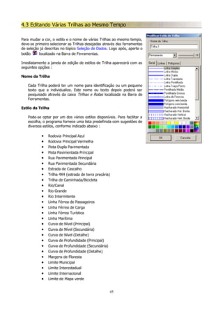 4.3 Editando Várias Trilhas ao Mesmo Tempo
Para mudar a cor, o estilo e o nome de várias Trilhas ao mesmo tempo,
deve-se primeiro selecionar as Trilhas desejadas através das ferramentas
de seleção já descritas no tópico Seleção de Dados. Logo após, aperte o
botão
localizado na Barra de Ferramentas.
Imediatamente a janela de edição de estilos de Trilha aparecerá com as
seguintes opções :
Nome da Trilha
Cada Trilha poderá ter um nome para identificação ou um pequeno
texto que a individualize. Este nome ou texto depois poderá ser
pesquisado através da caixa Trilhas e Rotas localizada na Barra de
Ferramentas.
Estilo da Trilha
Pode-se optar por um dos vários estilos disponíveis. Para facilitar a
escolha, o programa fornece uma lista predefinida com sugestões de
diversos estilos, conforme indicado abaixo :

•
•
•
•
•
•
•
•
•
•
•
•
•
•
•
•
•
•
•
•
•
•
•
•
•
•
•

Rodovia Principal Azul
Rodovia Principal Vermelha
Pista Dupla Pavimentada
Pista Pavimentada Principal
Rua Pavimentada Principal
Rua Pavimentada Secundária
Estrada de Cascalho
Trilha 4X4 (estrada de terra precária)
Trilha de Caminhada/Bicicleta
Rio/Canal
Rio Grande
Rio Intermitente
Linha Férrea de Passageiros
Linha Férrea de Carga
Linha Férrea Turística
Linha Marítima
Curva de Nível (Principal)
Curva de Nível (Secundária)
Curva de Nível (Detalhe)
Curva de Profundidade (Principal)
Curva de Profundidade (Secundária)
Curva de Profundidade (Detalhe)
Margens de Floresta
Limite Municipal
Limite Interestadual
Limite Internacional
Limite de Mapa verde
45

 
