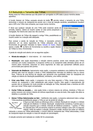 4.4 Reduzindo o Tamanho das Trilhas
Muitas vezes há Trilhas extensas que não podem ser carregadas no GPS dada a pouca memória destes
aparelhos.
A função Redutor de Trilhas, acessada através do botão
permite reduzir o tamanho de uma Trilha,
diminuindo o número de trackpoints de acordo com o nível de redução escolhido, possibilitando transferir
para o GPS uma Trilha mais compacta, que ocupa menos memória.
É óbvio que qualquer redução de uma Trilha pode ocasionar perda de
precisão, todavia, caberá ao Usuário avaliar se essa perda prejudicará a
navegação. Na maioria dos casos isso não ocorrerá.
A função Redutor de Trilhas não apagará a antiga Trilha, possibilitando ao
Usuário avaliar se a redução está adequada.
Para acessar a janela de redução de Trilhas, é necessário primeiro
selecionar um ou vários segmentos de Trilhas utilizando uma das
ferramentas de marcação indicadas no tópico Seleção de Dados. Depois
aperte o botão
na Barra de Ferramentas ou escolha a opção Redutor
de Trilhas no menu Ferramentas.
A janela de redução será aberta com as seguintes opções :

•

Níveis de redução: 0 - nível máximo 10 - nível mínimo

•

Resolução: esta opção disponibiliza a redução máxima possível, sendo mais indicada para Trilhas
extensas com muitos trackpoints. O programa verifica se os trackpoints estão alinhados dentro de um
mesmo plano horizontal, reduzindo os vários segmentos de retas que apresentam deflexão pouco
pronunciada para apenas dois pontos.

•

Intervalo de Distância: basicamente nesta opção, o programa estabelece uma distância fixa máxima
definida pelo nível de redução e divide a Trilha estabelecendo intervalos de distância mais ou menos
fixos. Trata-se de uma técnica de redução que apresenta uma quantidade maior de trackpoints em
relação ao sistema de Resolução possibilitando, entretanto, uma melhor precisão.

•

Criar uma Rota: nesta opção, o programa cria uma Rota seguindo a Trilha, tendo como número
máximo de routepoints o valor estabelecido pelo próprio Usuário. Esta opção é especialmente útil
quando não se necessitar de muita precisão na indicação da Trilha, liberando toda a memória do GPS
para que novas Trilhas sejam armazenadas.

•

Cortar Trilha se exceder...: esta opção limita o número máximo de vértices, dividindo a Trilha em
partes menores com número máximo de vértices especificado na caixa de texto. Esta opção não afeta os
detalhes e a precisão da Trilha.

•

Deixar Trilhas Selecionadas ao Sair : habilitando esta opção, o programa selecionará toda a antiga
Trilha escolhida possibilitando apagar a Trilha ao sair da janela de redução.
A figura ao lado mostra as diferenças entre o método Resolução de redução e o método
Intervalo de Distância. O método Resolução simplesmente considerou 3 pontos para a
redução enquanto que o método Intervalo de Distância considerou 7 pontos. A Trilha
foi reduzida para 14% do tamanho original no primeiro método e para 32% no segundo
método. Antes de realizar a redução, pressione o botão Verificar que exibe um relatório
indicando o número de Trilhas selecionadas, o número total de trackpoints das Trilhas selecionadas, o total
de trackpoints depois da redução e a taxa de redução em porcentagem.
A redução somente será realizada se o botão OK for pressionado.
47

 