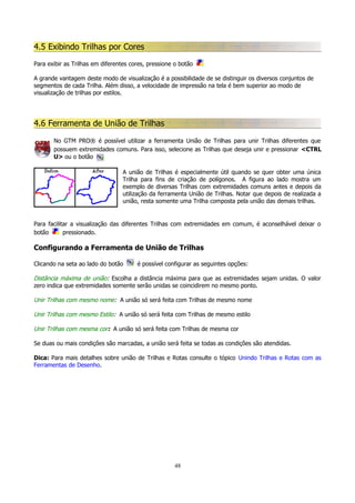 4.5 Exibindo Trilhas por Cores
Para exibir as Trilhas em diferentes cores, pressione o botão
A grande vantagem deste modo de visualização é a possibilidade de se distinguir os diversos conjuntos de
segmentos de cada Trilha. Além disso, a velocidade de impressão na tela é bem superior ao modo de
visualização de trilhas por estilos.

4.6 Ferramenta de União de Trilhas
No GTM PRO® é possível utilizar a ferramenta União de Trilhas para unir Trilhas diferentes que
possuem extremidades comuns. Para isso, selecione as Trilhas que deseja unir e pressionar <CTRL
U> ou o botão
A união de Trilhas é especialmente útil quando se quer obter uma única
Trilha para fins de criação de polígonos. A figura ao lado mostra um
exemplo de diversas Trilhas com extremidades comuns antes e depois da
utilização da ferramenta União de Trilhas. Notar que depois de realizada a
união, resta somente uma Trilha composta pela união das demais trilhas.

Para facilitar a visualização das diferentes Trilhas com extremidades em comum, é aconselhável deixar o
botão
pressionado.

Configurando a Ferramenta de União de Trilhas
Clicando na seta ao lado do botão

é possível configurar as seguintes opções:

Distância máxima de união: Escolha a distância máxima para que as extremidades sejam unidas. O valor
zero indica que extremidades somente serão unidas se coincidirem no mesmo ponto.
Unir Trilhas com mesmo nome: A união só será feita com Trilhas de mesmo nome
Unir Trilhas com mesmo Estilo: A união só será feita com Trilhas de mesmo estilo
Unir Trilhas com mesma cor: A união só será feita com Trilhas de mesma cor
Se duas ou mais condições são marcadas, a união será feita se todas as condições são atendidas.
Dica: Para mais detalhes sobre união de Trilhas e Rotas consulte o tópico Unindo Trilhas e Rotas com as
Ferramentas de Desenho.

48

 