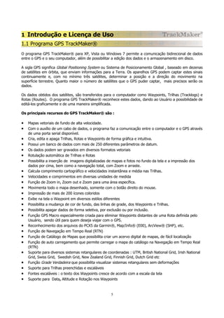 1 Introdução e Licença de Uso
1.1 Programa GPS TrackMaker®
O programa GPS TrackMaker® para XP, Vista ou Windows 7 permite a comunicação bidirecional de dados
entre o GPS e o seu computador, além de possibilitar a edição dos dados e o armazenamento em disco.
A sigla GPS significa Global Positioning System ou Sistema de Posicionamento Global , baseado em dezenas
de satélites em órbita, que enviam informações para a Terra. Os aparelhos GPS podem captar estes sinais
continuamente e, com no mínimo três satélites, determinar a posição e a direção do movimento na
superfície terrestre. Quanto maior o número de satélites que o GPS puder captar, mais precisos serão os
dados.
Os dados obtidos dos satélites, são transferidos para o computador como Waypoints, Trilhas (Tracklogs) e
Rotas (Routes). O programa GPS TrackMaker® reconhece estes dados, dando ao Usuário a possibilidade de
editá-los graficamente e de uma maneira simplificada.
Os principais recursos do GPS TrackMaker® são :

•
•
•
•
•
•
•
•
•
•
•
•
•
•
•
•
•
•
•
•
•
•
•
•
•

Mapas vetoriais de fundo de alta velocidade.
Com o auxílio de um cabo de dados, o programa faz a comunicação entre o computador e o GPS através
de uma porta serial disponível.
Cria, edita e apaga Trilhas, Rotas e Waypoints de forma gráfica e intuitiva.
Possui um banco de dados com mais de 250 diferentes parâmetros de datum.
Os dados podem ser gravados em diversos formatos vetoriais
Rotulação automática de Trilhas e Rotas
Possibilita a inserção de imagens digitalizadas de mapas e fotos no fundo da tela e a impressão dos
dados por cima, bem como a navegação total, com Zoom e arraste.
Calcula comprimento cartográfico e velocidades instantânea e média nas Trilhas.
Velocidades e comprimentos em diversas unidades de medida
Função de Zoom in, Zoom out e Zoom para uma área específica.
Movimenta todo o mapa desenhado, somente com o botão direito do mouse.
Impressão de mais de 200 ícones coloridos
Exibe na tela o Waypoint em diversos estilos diferentes
Possibilita a mudança de cor de fundo, das linhas de grade, dos Waypoints e Trilhas.
Possibilita apagar dados de forma seletiva, por exclusão ou por inclusão.
Função GPS Macro especialmente criada para eliminar Waypoints distantes de uma Rota definida pelo
Usuário, sendo útil para quem deseja viajar com o GPS.
Reconhecimento dos arquivos do PCX5 da Garmin®, Map/Info® (E00), ArcView® (SHP), etc.
Função de Navegação em Tempo Real (RTN)
Função de Catálogo de Mapas que possibilita criar um acervo digital de mapas, de fácil localização
Função de auto carregamento que permite carregar o mapa do catálogo na Navegação em Tempo Real
(RTN)
Suporte para diversos sistemas retangulares de coordenadas : UTM, British National Grid, Irish National
Grid, Swiss Grid, Swedish Grid, New Zealand Grid, Finnish Grid, Dutch Grid etc
Função Grade Verdadeira que possibilita visualizar sistemas retangulares sem deformações
Suporte para Trilhas preenchidas e escaláveis
Fontes escaláveis : o texto dos Waypoints cresce de acordo com a escala da tela
Suporte para Data, Altitude e Rotação nos Waypoints

5

 