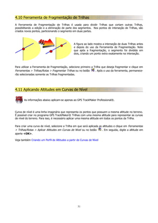 4.10 Ferramenta de Fragmentação de Trilhas
A Ferramenta de Fragmentação de Trilhas é usada para dividir Trilhas que cortam outras Trilhas,
possibilitando a edição e a eliminação de parte dos segmentos. Nos pontos de interseção de Trilhas, são
criados novos pontos, particionando o segmento em duas partes.

A figura ao lado mostra a interseção de duas Trilhas antes
e depois do uso da Ferramenta de Fragmentação. Note
que após a fragmentação, o segmento foi dividido em
dois, criando um ponto extra exatamente na interseção.

Para utilizar a Ferramenta de Fragmentação, selecione primeiro a Trilha que deseja fragmentar e clique em
Ferramentas > Trilhas/Rotas > Fragmentar Trilhas ou no botão
. Após o uso da ferramenta, permanecerão selecionadas somente as Trilhas fragmentadas.

4.11 Aplicando Altitudes em Curvas de Nível
As informações abaixo aplicam-se apenas ao GPS TrackMaker Professional®.

Curva de nível é uma linha imaginária que representa os pontos que possuem a mesma altitude no terreno.
É possível criar no programa GPS TrackMaker® Trilhas com uma mesma altitude para representar as curvas
de nível do terreno. Para isso, é necessário aplicar uma mesma altitude em todos os pontos da Trilha.
Para criar uma curva de nível, selecione a Trilha em que será aplicada as altitudes e clique em Ferramentas
> Trilhas/Rotas > Aplicar Altitudes em Curvas de Nível ou no botão
. Em seguida, digite a altitude em
aperte <OK>.
Veja também Criando um Perfil de Altitudes a partir de Curvas de Nível

51

 