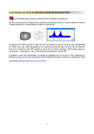 4.12 Criando um Perfil de Altitudes a Partir de Curvas de Nível
As informações abaixo aplicam-se apenas ao GPS TrackMaker Professional®.
Curva de nível é uma linha imaginária que representa os pontos que possuem a mesma altitude no terreno.
A altitude geralmente é representada em relação ao nível do mar.

O programa GTM PRO® permite a criação de perfis de altitudes a partir de curvas de nível representadas
por Trilhas. Para criar o perfil de altitudes de um conjunto de curvas de nível, crie uma Trilha de segmento
único com a ferramenta Lápis
cortando as curvas de nível. Depois, selecione a Trilha criada e clique em
Ferramentas > Trilhas/Rotas > Criar Trilhas de Perfil de Altitudes ou no botão
.
O segmento criado será fragmentado nos pontos de interseção com as curvas de nível, registrando as
altitudes de cada curva de nível. A Janela do Perfil de Altitudes será aberta, mostrando as altitudes da Trilha.
Veja também Aplicando Altitudes em Curvas de Nível

52

 