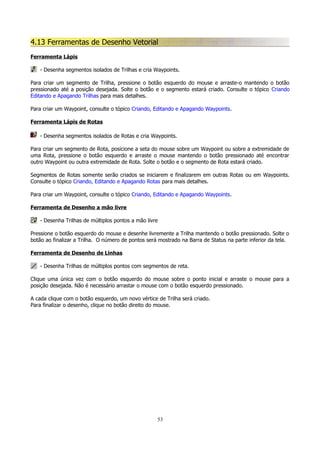 4.13 Ferramentas de Desenho Vetorial
Ferramenta Lápis
- Desenha segmentos isolados de Trilhas e cria Waypoints.
Para criar um segmento de Trilha, pressione o botão esquerdo do mouse e arraste-o mantendo o botão
pressionado até a posição desejada. Solte o botão e o segmento estará criado. Consulte o tópico Criando
Editando e Apagando Trilhas para mais detalhes.
Para criar um Waypoint, consulte o tópico Criando, Editando e Apagando Waypoints.
Ferramenta Lápis de Rotas
- Desenha segmentos isolados de Rotas e cria Waypoints.
Para criar um segmento de Rota, posicione a seta do mouse sobre um Waypoint ou sobre a extremidade de
uma Rota, pressione o botão esquerdo e arraste o mouse mantendo o botão pressionado até encontrar
outro Waypoint ou outra extremidade de Rota. Solte o botão e o segmento de Rota estará criado.
Segmentos de Rotas somente serão criados se iniciarem e finalizarem em outras Rotas ou em Waypoints.
Consulte o tópico Criando, Editando e Apagando Rotas para mais detalhes.
Para criar um Waypoint, consulte o tópico Criando, Editando e Apagando Waypoints.
Ferramenta de Desenho a mão livre
- Desenha Trilhas de múltiplos pontos a mão livre
Pressione o botão esquerdo do mouse e desenhe livremente a Trilha mantendo o botão pressionado. Solte o
botão ao finalizar a Trilha. O número de pontos será mostrado na Barra de Status na parte inferior da tela.
Ferramenta de Desenho de Linhas
- Desenha Trilhas de múltiplos pontos com segmentos de reta.
Clique uma única vez com o botão esquerdo do mouse sobre o ponto inicial e arraste o mouse para a
posição desejada. Não é necessário arrastar o mouse com o botão esquerdo pressionado.
A cada clique com o botão esquerdo, um novo vértice de Trilha será criado.
Para finalizar o desenho, clique no botão direito do mouse.

53

 