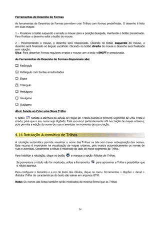 Ferramentas de Desenho de Formas
As ferramentas de Desenhos de Formas permitem criar Trilhas com formas predefinidas. O desenho é feito
em duas etapas:
1 – Pressione o botão esquerdo e arraste o mouse para a posição desejada, mantendo o botão pressionado.
Para finalizar o desenho solte o botão do mouse.
2 – Movimentando o mouse, o desenho será rotacionado. Clicando no botão esquerdo do mouse, o
desenho será finalizado no ângulo escolhido. Clicando no botão direito do mouse o desenho será finalizado
sem rotação.
Dica: Para desenhar formas regulares arraste o mouse com a tecla <SHIFT> pressionada.
As Ferramentas de Desenho de Formas disponíveis são:
Retângulo
Retângulo com bordas arredondadas
Elipse
Triângulo
Pentágono
Hexágono
Octágono
Abrir Janela ao Criar uma Nova Trilha
O botão
habilita a abertura da Janela de Edição de Trilhas quando o primeiro segmento de uma Trilha é
criado, para que o seu nome seja digitado. Este recurso é particularmente útil na criação de mapas urbanos,
pois permite a edição do nome de ruas e avenidas no momento de sua criação.

4.14 Rotulação Automática de Trilhas
A rotulação automática permite visualizar o nome das Trilhas na tela sem haver sobreposição dos nomes.
Este recurso é importante na visualização de mapas urbanos, pois mostra automaticamente os nomes de
ruas e avenidas. Geralmente o rótulo é mostrado do lado do maior segmento da Trilha.
Para habilitar a rotulação, clique no botão

e marque a opção Rótulos de Trilhas.

Se porventura o rótulo não for mostrado, utilize a Ferramenta
o rótulo apareça.

para aproximar a Trilha e possibilitar que

Para configurar o tamanho e a cor do texto dos rótulos, clique no menu Ferramentas > Opções > Geral >
Rótulos Trilha. As características do texto são salvas em arquivos GTM.
Nota: Os nomes das Rotas também serão mostrados da mesma forma que as Trilhas

54

 
