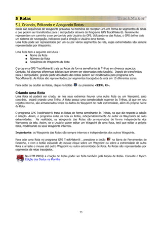 5 Rotas
5.1 Criando, Editando e Apagando Rotas
Rotas são seqüências de Waypoints gravadas na memória do receptor GPS em forma de segmentos de retas
e que podem ser transferidas para o computador através do Programa GPS TrackMaker®. Geralmente
representam um caminho a ser percorrido pelo Usuário do GPS. Utilizando-se das Rotas, o GPS define todo
um sistema de navegação, indicando qual a direção o Usuário deve tomar.
Uma Rota pode ser representada por um ou por vários segmentos de reta, cujas extremidades são sempre
representadas por Waypoints.
Uma Rota tem a seguinte estrutura :
● Nome da Rota
● Número da Rota
● Seqüência de Waypoints da Rota
O programa GPS TrackMaker® trata as Rotas de forma semelhante às Trilhas em diversos aspectos.
Contudo, há algumas diferenças básicas que devem ser observadas pelo Usuário. Depois de transferidos
para o computador, grande parte dos dados das Rotas podem ser modificados pelo programa GPS
TrackMaker®. As Rotas são representadas por segmentos tracejados de reta em 10 diferentes cores.
Para exibir ou ocultar as Rotas, clique no botão

ou pressione <CTRL R>.

Criando uma Rota
Uma Rota só poderá ser criada, se nos seus extremos houver uma outra Rota ou um Waypoint, caso
contrário, estará criando uma Trilha. A Rota possui uma complexidade superior às Trilhas, já que em seu
registro interno, são armazenados todos os dados do Waypoint de cada extremidade, além do próprio nome
da Rota.
O programa GPS TrackMaker® trata as Rotas de forma semelhante às Trilhas, no que diz respeito à edição
e criação. Assim, o programa exibe na tela as Rotas, independentemente de exibir os Waypoints de suas
extremidades. Na realidade, os Waypoints das Rotas são armazenados de forma independente dos
Waypoints da tela. Assim, se o Usuário quiser editar um Waypoint de uma Rota, terá que editar a própria
Rota, modificando os seus Waypoints internos.
Importante: os Waypoints das Rotas são sempre internos e independentes dos outros Waypoints.
Para criar uma Rota no programa GPS TrackMaker® , pressione o botão
na Barra de Ferramentas de
Desenho, e com o botão esquerdo do mouse clique sobre um Waypoint ou sobre a extremidade de outra
Rota e arraste o mouse até outro Waypoint ou outra extremidade de Rota. As Rotas são representadas por
segmentos de retas tracejados.
No GTM PRO® a criação de Rotas poder ser feita também pela tabela de Rotas. Consulte o tópico
Edição dos Dados na Planilha

55

 