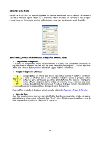 Editando uma Rota
A edição de Rotas é feita em segmentos isolados e somente é possível se o recurso Detecção de Elementos
estiver habilitado. Aperte o botão
e aproxime a seta do mouse de um segmento da Rota e espere
a mudança de cor. Em seguida, aperte o botão direto do mouse para que apareça a janela de edição.

Nesta Janela, poderão ser modificados os seguintes dados da Rota :
Comprimento do segmento
A mudança no comprimento implica necessariamente a mudança das coordenadas geodésicas do
segundo ponto do segmento da Rota, feita de forma automática pelo programa. O Usuário deve ficar
atento para a Medida de Comprimento definida em Opções no Menu Ferramentas.
●

●

Direção do segmento (Azimute)

A direção poderá ser definida pelo Usuário e deve situar-se entre 0º e 360º de acordo com
a figura. A referência será o eixo Norte-Sul verdadeiro quando o programa estiver
configurado para coordenadas geográficas (Azimute/Norte). Nos sistemas retangulares
como o UTM, se o segmento estiver contido em uma única zona, a referência será o eixo
norte-sul da quadrícula (Azimute/Grade). A mudança do ângulo implicará necessariamente
a modificação das coordenadas geodésicas do segundo ponto do segmento.
Para modificar a notação do ângulo de azimute consulte o tópico Configurando o Ângulo de Azimute.
Nome da Rota
Cada Rota possui um nome que serve para identificá-la. Quando uma nova Rota é criada, o programa
automaticamente cria um nome no formato Rota #1 , #2 , #3... O Usuário poderá modificar o nome da
Rota, observando o comprimento máximo de 30 caracteres.
●

56

 