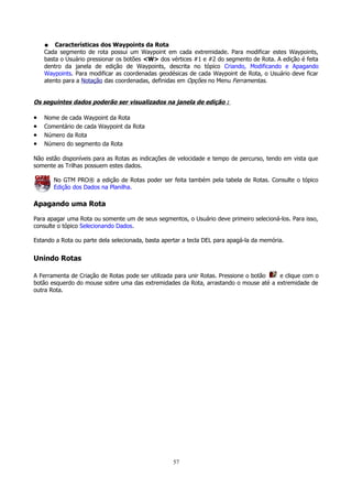 Características dos Waypoints da Rota
Cada segmento de rota possui um Waypoint em cada extremidade. Para modificar estes Waypoints,
basta o Usuário pressionar os botões <W> dos vértices #1 e #2 do segmento de Rota. A edição é feita
dentro da janela de edição de Waypoints, descrita no tópico Criando, Modificando e Apagando
Waypoints. Para modificar as coordenadas geodésicas de cada Waypoint de Rota, o Usuário deve ficar
atento para a Notação das coordenadas, definidas em Opções no Menu Ferramentas.
●

Os seguintes dados poderão ser visualizados na janela de edição :

•
•
•
•

Nome de cada Waypoint da Rota
Comentário de cada Waypoint da Rota
Número da Rota
Número do segmento da Rota

Não estão disponíveis para as Rotas as indicações de velocidade e tempo de percurso, tendo em vista que
somente as Trilhas possuem estes dados.
No GTM PRO® a edição de Rotas poder ser feita também pela tabela de Rotas. Consulte o tópico
Edição dos Dados na Planilha.

Apagando uma Rota
Para apagar uma Rota ou somente um de seus segmentos, o Usuário deve primeiro selecioná-los. Para isso,
consulte o tópico Selecionando Dados.
Estando a Rota ou parte dela selecionada, basta apertar a tecla DEL para apagá-la da memória.

Unindo Rotas
A Ferramenta de Criação de Rotas pode ser utilizada para unir Rotas. Pressione o botão
e clique com o
botão esquerdo do mouse sobre uma das extremidades da Rota, arrastando o mouse até a extremidade de
outra Rota.

57

 