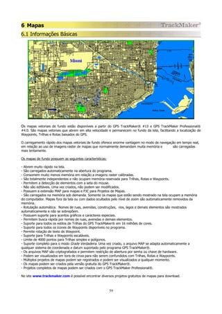 6 Mapas
6.1 Informações Básicas

Os mapas vetoriais de fundo estão disponíveis a partir do GPS TrackMaker® #13 e GPS TrackMaker Professional®
#4.0. São mapas vetoriais que abrem em alta velocidade e permanecem no fundo da tela, facilitando a localização de
Waypoints, Trilhas e Rotas baixados do GPS.
O carregamento rápido dos mapas vetoriais de fundo oferece enorme vantagem no modo de navegação em tempo real,
em relação ao uso de imagens raster de mapas que normalmente demandam muita memória e
são carregadas
mais lentamente.
Os mapas de fundo possuem as seguintes características:
- Abrem muito rápido na tela.
- São carregados automaticamente na abertura do programa.
- Consomem muito menos memória em relação a imagens raster calibradas.
- São totalmente independentes e não ocupam memória reservada para Trilhas, Rotas e Waypoints.
- Permitem a detecção de elementos com a seta do mouse.
- Não são editáveis. Uma vez criados, não podem ser modificados.
- Possuem a extensão MAP para mapas e PJC para Projetos de Mapas.
- São carregados na memória sob demanda. Somente os mapas que estão sendo mostrado na tela ocupam a memória
do computador. Mapas fora da tela ou com dados ocultados pelo nível de zoom são automaticamente removidos da
memória.
- Rotulação automática. Nomes de ruas, avenidas, construções, rios, lagos e demais elementos são mostrados
automaticamente e não se sobrepõem.
- Possuem suporte para acentos gráficos e caracteres especiais.
- Permitem busca rápida por nomes de ruas, avenidas e demais elementos.
- Suporte para todos os estilos de Trilhas do GPS TrackMaker® em 16 milhões de cores.
- Suporte para todos os ícones de Waypoints disponíveis no programa.
- Permite rotação de texto de Waypoint.
- Suporte para Trilhas e Waypoints escaláveis.
- Limite de 4000 pontos para Trilhas simples e polígonos.
- Suporte completo para o modo Grade Verdadeira. Uma vez criado, o arquivo MAP se adapta automaticamente a
qualquer sistema de coordenada e datum suportado pelo programa GPS TrackMaker®.
- Os arquivos MAP são criptografados e permitem restrição de abertura por senha ou chave de hardware.
- Podem ser visualizados em tons de cinza para não serem confundidos com Trilhas, Rotas e Waypoints.
- Múltiplos projetos de mapas podem ser registrados e podem ser visualizados a qualquer momento.
- Os mapas podem ser criados pela versão gratuita do GPS TrackMaker®.
- Projetos completos de mapas podem ser criados com o GPS TrackMaker Professional®.
No site www.trackmaker.com é possível encontrar diversos projetos gratuitos de mapas para download.

59

 