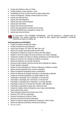 •
•
•
•
•
•
•
•
•
•
•
•

Suporte para Altitude e data nas Trilhas
Funções Desfazer, Copiar, Recortar e Colar
Possibilidade de enviar ao GPS somente os dados selecionados
Arraste de Waypoints, Tracklogs e Rotas através do mouse
Suporte para GPS Garmin®
Suporte para GPS Magellan®
Suporte para GPS Lowrance/Eagle®
Suporte para GPS MLR®
Suporte para GPS Brunton®/Silva®
Suporte para Rastreadores veiculares da Geo Studio
Protocolo NMEA0183 para navegação em tempo real
Suporte para diversos idiomas
Se você possui o GPS TrackMaker Professional®, você terá disponível o programa todo em
português, com funções específicas de cálculo de área, suporte para AutoCad® e ArcView®,
tratamento de dados em tabelas, etc.

Você encontrará no GTM PRO® :
• Criação de projetos completos de mapas
• Funções avançadas de uso profissional
• Suporte para Imagens TIF, PNG, PCX, BMP, JPG e GIF
• Abertura de imagens georeferenciadas GeoTiff e DRG
• Exportação de imagens de mapas em diversos formatos gráficos
• Rotação e recorte de imagens de fundo permitindo uma melhor calibração
• Tratamento completo dos dados em tabelas semelhantes ao Microsoft Excel®
• Cálculos de azimutes com precisão de centésimo de segundo
• Cálculos de distâncias com precisão milimétrica
• Exclusiva função Expandir Zona que permite ótima calibração de imagens
• Função Visualizar Impressão
• Calculo de áreas delimitadas por Trilhas em diferentes unidades de medida.
• Cálculo da área topográfica local e da área cartográfica
• Cálculo de distâncias topográficas locais e cartográficas
• Cálculo de distâncias da projeção horizontal ou considerando as altitudes
• Função de conversão topográficas dos dados obtidos do GPS
• Importação e exportação para o AutoCad®, no formato DXF
• Importação e exportação para o ArcView®, no formato SHP
• Importação e exportação para o MapInfo®, no formato MIF/MID
• Exportação de arquivos no formato XLS (Excel®) e DBF (dBase®)
• Importação e exportação de dados para editores de texto
• Criação de múltiplos estilos de Waypoints, para mapas mais detalhados
• Datum definido pelo usuário
• Grade Retangular definida pelo Usuário (User Grid)
• Sistemas LTM e RTM de coordenadas
• Exclusiva Ferramenta de União de Trilhas
• Exclusiva Ferramenta de Recorte Retangular
• Cálculo de média da posição geodésica de Waypoints, Trilhas e Rotas
• Cálculo de distâncias horizontais e diferenças de altitudes
• Rotação de dados

6

 