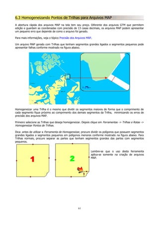 6.3 Homogeneizando Pontos de Trilhas para Arquivos MAP
A abertura rápida dos arquivos MAP na tela tem seu preço. Diferente dos arquivos GTM que permitem
edição e guardam as coordenadas com precisão de 13 casas decimais, os arquivos MAP podem apresentar
um pequeno erro que depende de como o arquivo foi gerado.
Para mais informações, veja o tópico Precisão dos Arquivos MAP.
Um arquivo MAP gerado com Trilhas que tenham segmentos grandes ligados a segmentos pequenos pode
apresentar falhas conforme mostrado na figura abaixo.

Homogeneizar uma Trilha é o mesmo que dividir os segmentos maiores de forma que o comprimento de
cada segmento fique próximo ao comprimento dos demais segmentos da Trilha, minimizando os erros de
precisão dos arquivos MAP.
Primeiro selecione as Trilhas que deseja homogeneizar. Depois clique em Ferramentas -> Trilhas e Rotas ->
Homogeneizar Pontos de Trilhas.
Dica: antes de utilizar a Ferramenta de Homogeneizar, procure dividir os polígonos que possuem segmentos
grandes ligados a segmentos pequenos em polígonos menores conforme mostrado na figura abaixo. Para
Trilhas normais, procure separar as partes que tenham segmentos grandes das partes com segmentos
pequenos.
Lembre-se que o uso desta ferramenta
aplica-se somente na criação de arquivos
MAP.

61

 