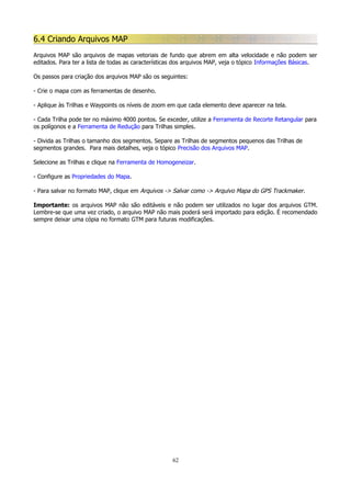 6.4 Criando Arquivos MAP
Arquivos MAP são arquivos de mapas vetoriais de fundo que abrem em alta velocidade e não podem ser
editados. Para ter a lista de todas as características dos arquivos MAP, veja o tópico Informações Básicas.
Os passos para criação dos arquivos MAP são os seguintes:
- Crie o mapa com as ferramentas de desenho.
- Aplique às Trilhas e Waypoints os níveis de zoom em que cada elemento deve aparecer na tela.
- Cada Trilha pode ter no máximo 4000 pontos. Se exceder, utilize a Ferramenta de Recorte Retangular para
os polígonos e a Ferramenta de Redução para Trilhas simples.
- Divida as Trilhas o tamanho dos segmentos. Separe as Trilhas de segmentos pequenos das Trilhas de
segmentos grandes. Para mais detalhes, veja o tópico Precisão dos Arquivos MAP.
Selecione as Trilhas e clique na Ferramenta de Homogeneizar.
- Configure as Propriedades do Mapa.
- Para salvar no formato MAP, clique em Arquivos -> Salvar como -> Arquivo Mapa do GPS Trackmaker.
Importante: os arquivos MAP não são editáveis e não podem ser utilizados no lugar dos arquivos GTM.
Lembre-se que uma vez criado, o arquivo MAP não mais poderá será importado para edição. É recomendado
sempre deixar uma cópia no formato GTM para futuras modificações.

62

 