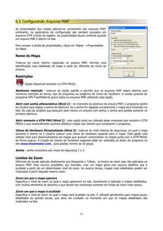 6.5 Configurando Arquivos MAP
As propriedades dos mapas aplicam-se unicamente aos arquivos MAP,
entretanto, os parâmetros de configuração são também gravados em
arquivos GTM a título de registro. As propriedades atuam somente quando
um arquivo MAP é aberto na tela.
Para acessar a janela de propriedades, clique em Mapas ->Propriedades
do Mapa.

Nome do Mapa
Trata-se do nome interno registrado no arquivo MAP. Permite uma
identificação mais detalhada do mapa e pode ser diferente do nome do
arquivo.

Restrições
Opção disponível somente no GTM PRO®.

Nenhuma restrição : trata-se da opção padrão e permite que os arquivos MAP sejam abertos sem
nenhuma restrição de senha, tipo de programa ou exigência de chave de hardware. A versão gratuita do
programa GPS TrackMaker® grava todos os arquivos MAP utilizando esta opção.
Abrir com senha alfanumérica (Nível 1) : no momento da abertura do arquivo MAP, o programa pedirá
ao Usuário para digitar a senha de abertura. Se a senha for digitada corretamente o mapa será mostrado na
tela. No caso de projetos que possuam pelo menos um arquivo com senha, a senha será pedida somente na
primeira abertura.
Abrir somente n GTM PRO (Nível 2) : esta opção pode ser utilizada pelas empresas que vendem o GTM
PRO® e que eventualmente queiram distribuir mapas aos clientes que comprarem o programa.
Chave de Hardware Personalizada (Nível 3) : trata-se do nível máximo de segurança, no qual o mapa
somente é aberto se o Usuário possuir uma chave de hardware especial para o mapa. Está opção está
voltada mais para desenvolvedores de mapas que queiram comercializar os mapas junto com o GTM PRO®
de forma segura. A criação de chaves de hardware especiais pode ser solicitada ao Autor do programa no
site www.trackmaker.com, para pedido mínimo de 50 peças.
Senha : senha necessária aos níveis de segurança 1 e 3.

Limites de Zoom
Diferente da escala aplicada diretamente aos Waypoints e Trilhas, os limites de zoom aqui são aplicados ao
arquivo MAP. Este recurso possibilita, por exemplo, criar um mapa geral com poucos detalhes que é
ocultado a partir de um determinado nível de zoom. Ao mesmo tempo, mapas mais detalhados podem ser
mostrados a partir daquele mesmo zoom.

Zoom em que o mapa aparece
Especifica o nível de zoom no qual o mapa aparecerá na tela. Geralmente é aplicado a mapas detalhados,
com muitos elementos de desenho e que devem ser mostrados somente em níveis de zoom mais baixos.
Zoom em que o mapa é ocultado
Especifica o nível de zoom no qual o mapa será ocultado na tela. É utilizado geralmente para mapas pouco
detalhados de grande escala, que deve ser ocultado no momento em que os mapas detalhados são
mostrados na tela.

63

 