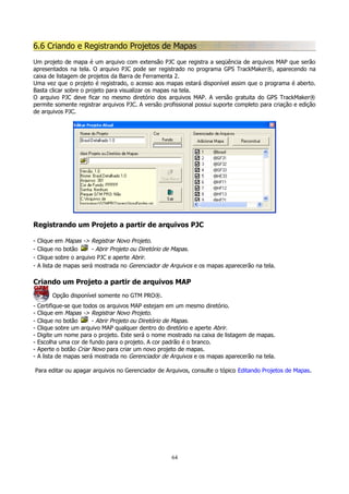 6.6 Criando e Registrando Projetos de Mapas
Um projeto de mapa é um arquivo com extensão PJC que registra a seqüência de arquivos MAP que serão
apresentados na tela. O arquivo PJC pode ser registrado no programa GPS TrackMaker®, aparecendo na
caixa de listagem de projetos da Barra de Ferramenta 2.
Uma vez que o projeto é registrado, o acesso aos mapas estará disponível assim que o programa é aberto.
Basta clicar sobre o projeto para visualizar os mapas na tela.
O arquivo PJC deve ficar no mesmo diretório dos arquivos MAP. A versão gratuita do GPS TrackMaker®
permite somente registrar arquivos PJC. A versão profissional possui suporte completo para criação e edição
de arquivos PJC.

Registrando um Projeto a partir de arquivos PJC
-

Clique
Clique
Clique
A lista

em Mapas -> Registrar Novo Projeto.
no botão
- Abrir Projeto ou Diretório de Mapas.
sobre o arquivo PJC e aperte Abrir.
de mapas será mostrada no Gerenciador de Arquivos e os mapas aparecerão na tela.

Criando um Projeto a partir de arquivos MAP
Opção disponível somente no GTM PRO®.
-

Certifique-se que todos os arquivos MAP estejam em um mesmo diretório.
Clique em Mapas -> Registrar Novo Projeto.
Clique no botão
- Abrir Projeto ou Diretório de Mapas.
Clique sobre um arquivo MAP qualquer dentro do diretório e aperte Abrir.
Digite um nome para o projeto. Este será o nome mostrado na caixa de listagem de mapas.
Escolha uma cor de fundo para o projeto. A cor padrão é o branco.
Aperte o botão Criar Novo para criar um novo projeto de mapas.
A lista de mapas será mostrada no Gerenciador de Arquivos e os mapas aparecerão na tela.

Para editar ou apagar arquivos no Gerenciador de Arquivos, consulte o tópico Editando Projetos de Mapas.

64

 