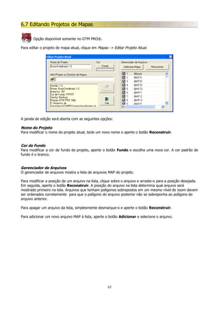 6.7 Editando Projetos de Mapas
Opção disponível somente no GTM PRO®.
Para editar o projeto de mapa atual, clique em Mapas -> Editar Projeto Atual.

A janela de edição será aberta com as seguintes opções:

Nome do Projeto
Para modificar o nome do projeto atual, tecle um novo nome e aperte o botão Reconstruir.
Cor de Fundo
Para modificar a cor de fundo do projeto, aperte o botão Fundo e escolha uma nova cor. A cor padrão de
fundo é o branco.
Gerenciador de Arquivos
O gerenciador de arquivos mostra a lista de arquivos MAP do projeto.
Para modificar a posição de um arquivo na lista, clique sobre o arquivo e arraste-o para a posição desejada.
Em seguida, aperte o botão Reconstruir. A posição do arquivo na lista determina qual arquivo será
mostrado primeiro na tela. Arquivos que tenham polígonos sobrepostos em um mesmo nível de zoom devem
ser ordenados corretamente para que o polígono do arquivo posterior não se sobreponha ao polígono do
arquivo anterior.
Para apagar um arquivo da lista, simplesmente desmarque-o e aperte o botão Reconstruir.
Para adicionar um novo arquivo MAP à lista, aperte o botão Adicionar e selecione o arquivo.

65

 