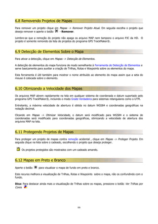 6.8 Removendo Projetos de Mapas
Para remover um projeto clique em Mapas -> Remover Projeto Atual. Em seguida escolha o projeto que
deseja remover e aperte o botão
- Remover.
Lembre-se que a remoção do projeto não apaga os arquivo MAP nem tampono o arquivo PJC da HD. O
projeto é somente removido da lista de projetos do programa GPS TrackMaker®.

6.9 Detecção de Elementos Sobre o Mapa
Para ativar a detecção, clique em Mapas -> Detecção de Elementos.
A detecção de elementos do mapa funciona de modo semelhante à Ferramenta de Detecção de Elementos e
serve basicamente para auxiliar a criação de Trilhas, Rotas e Waypoints sobre os elementos do mapa.
Esta ferramenta é útil também para mostrar o nome atribuído ao elemento do mapa assim que a seta do
mouse é colocada sobre o elemento.

6.10 Otimizando a Velocidade dos Mapas
Os arquivos MAP abrem rapidamente na tela em qualquer sistema de coordenada e datum suportado pelo
programa GPS TrackMaker®, incluindo o modo Grade Verdadeira para sistemas retangulares como o UTM.
Entretanto, a máxima velocidade de abertura é obtida no datum WGS84 e coordenadas geográficas na
notação decimal.
Clicando em Mapas -> Otimizar Velocidade, o datum será modificado para WGS84 e o sistema de
coordenadas será modificado para coordenadas geográficas, otimizando a velocidade de abertura dos
arquivos MAP na tela.

6.11 Protegendo Projetos de Mapas
Para proteger um projeto de mapas contra remoção acidental , clique em Mapas -> Proteger Projeto. Em
seguida clique na lista sobre o cadeado, escolhendo o projeto que deseja proteger.
Os projetos protegidos são mostrados com um cadeado amarelo.

6.12 Mapas em Preto e Branco
Aperte o botão

para visualizar o mapa de fundo em preto e branco.

Este recurso melhora a visualização de Trilhas, Rotas e Waypoints sobre o mapa, não os confundindo com o
fundo.
Dica: Para destacar ainda mais a visualização de Trilhas sobre os mapas, pressione o botão Ver Trilhas por
Cores

66

 