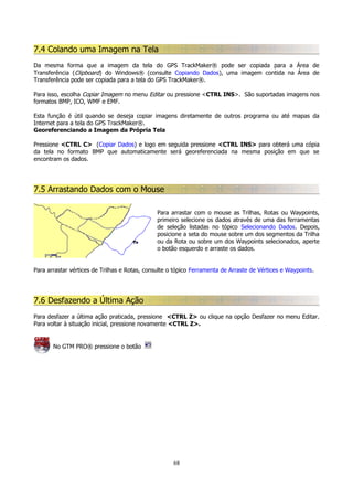 7.4 Colando uma Imagem na Tela
Da mesma forma que a imagem da tela do GPS TrackMaker® pode ser copiada para a Área de
Transferência (Clipboard) do Windows® (consulte Copiando Dados), uma imagem contida na Área de
Transferência pode ser copiada para a tela do GPS TrackMaker®.
Para isso, escolha Copiar Imagem no menu Editar ou pressione <CTRL INS>. São suportadas imagens nos
formatos BMP, ICO, WMF e EMF.
Esta função é útil quando se deseja copiar imagens diretamente de outros programa ou até mapas da
Internet para a tela do GPS TrackMaker®.
Georeferenciando a Imagem da Própria Tela
Pressione <CTRL C> (Copiar Dados) e logo em seguida pressione <CTRL INS> para obterá uma cópia
da tela no formato BMP que automaticamente será georeferenciada na mesma posição em que se
encontram os dados.

7.5 Arrastando Dados com o Mouse
Para arrastar com o mouse as Trilhas, Rotas ou Waypoints,
primeiro selecione os dados através de uma das ferramentas
de seleção listadas no tópico Selecionando Dados. Depois,
posicione a seta do mouse sobre um dos segmentos da Trilha
ou da Rota ou sobre um dos Waypoints selecionados, aperte
o botão esquerdo e arraste os dados.
Para arrastar vértices de Trilhas e Rotas, consulte o tópico Ferramenta de Arraste de Vértices e Waypoints.

7.6 Desfazendo a Última Ação
Para desfazer a última ação praticada, pressione <CTRL Z> ou clique na opção Desfazer no menu Editar.
Para voltar à situação inicial, pressione novamente <CTRL Z>.

No GTM PRO® pressione o botão

68

 