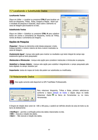 7.7 Localizando e Substituindo Dados
Localizando Textos
Clique em Editar -> Localizar ou pressione CTRL F para localizar um
texto em Waypoints, Trilhas, Rotas, Imagens e Mapas. Assim que
o resultado da pesquisa é mostrado, clique sobre o elemento na
caixa de listagem para localizá-lo na tela .
Substituindo Textos
Clique em Editar-> Substituir ou pressione CTRL H para substituir
textos em nomes e comentários de Waypoints, nomes de Trilhas,
nomes de Rotas e comentários de Imagens.

Opções de Pesquisa
Pesquisar : Marque os elementos onde deseja pesquisar o texto.
Indique também o número máximo de itens a serem mostrados na
caixa de listagem.
Exatamente Igual : marque esta opção para mostrar os resultados cujo texto integral do campo seja
exatamente igual ao texto pesquisado.
Maiúsculas e Minúsculas : marque esta opção para considerar maiúsculas e minúsculas na pesquisa.
Substituir o Campo Inteiro : marque esta opção para substituir integralmente o campo pesquisado pelo
texto digitado no campo Substituir por.
Importante: textos de mapas de fundo não podem ser substituídos ou modificados.

7.8 Rotacionando Dados
Esta opção somente está disponível no GPS TrackMaker Professional®.

Para rotacionar Waypoints, Trilhas e Rotas, primeiro selecione-os
conforme o tópico Seleção de Dados e depois clique no botão
Rotacionar Dados
na Barra de Ferramentas ou no menu
Ferramentas.

O ângulo de rotação deve variar de –180 a 180 graus, e poderá ser definido através da caixa de texto ou da
barra de deslizamento
<Verificar> : permite a verificação prévia dos dados rotacionados na tela.
<OK> : Executa a rotação dos dados.
<Sair> : Não executa a rotação dos dados.

69

 