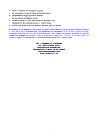 •
•
•
•
•
•
•

Perfil de Altitudes com funções avançadas
Ferramenta de criação de Trilhas de Perfil de Altitude
Ferramenta de criação de Curvas de Nível
Ferramenta de remoção de acentos
Cálculo do Fator de Escala e Convergência Meridiana UTM
Rastreamento de múltiplos veículos ao mesmo tempo
Relatório detalhado de Ruas e Avenidas por onde o veículo passou

O Programa GPS TrackMaker® encontra-se protegido contra a utilização não autorizada, conforme preceitua
a Lei nº 9.609, de 19 de fevereiro de 1998, regulamentada pelo Decreto nº 2.556, de 20 de abril de 1998,
combinada com a Lei nº 9.610, de 19 de fevereiro de 1998, estando devidamente registrado no Instituto
Nacional da Propriedade Industrial – INPI (Decreto nº 2.556/98, art. 1º) sob o nº 28.820, ficando os
infratores sujeitos às sanções cíveis e penais previstas nos respectivos diplomas legais.
GPS TrackMaker® e GTM PRO®
Por Odilon Ferreira Júnior
Geo Studio Tecnologia Ltda.
Belo Horizonte – Minas Gerais – Brasil
Todos os direito reservados
www.trackmaker.com

7

 