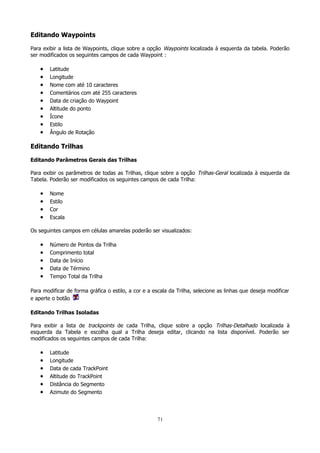 Editando Waypoints
Para exibir a lista de Waypoints, clique sobre a opção Waypoints localizada à esquerda da tabela. Poderão
ser modificados os seguintes campos de cada Waypoint :

•
•
•
•
•
•
•
•
•

Latitude
Longitude
Nome com até 10 caracteres
Comentários com até 255 caracteres
Data de criação do Waypoint
Altitude do ponto
Ícone
Estilo
Ângulo de Rotação

Editando Trilhas
Editando Parâmetros Gerais das Trilhas
Para exibir os parâmetros de todas as Trilhas, clique sobre a opção Trilhas-Geral localizada à esquerda da
Tabela. Poderão ser modificados os seguintes campos de cada Trilha:

•
•
•
•

Nome
Estilo
Cor
Escala

Os seguintes campos em células amarelas poderão ser visualizados:

•
•
•
•
•

Número de Pontos da Trilha
Comprimento total
Data de Início
Data de Término
Tempo Total da Trilha

Para modificar de forma gráfica o estilo, a cor e a escala da Trilha, selecione as linhas que deseja modificar
e aperte o botão
Editando Trilhas Isoladas
Para exibir a lista de trackpoints de cada Trilha, clique sobre a opção Trilhas-Detalhado localizada à
esquerda da Tabela e escolha qual a Trilha deseja editar, clicando na lista disponível. Poderão ser
modificados os seguintes campos de cada Trilha:

•
•
•
•
•
•

Latitude
Longitude
Data de cada TrackPoint
Altitude do TrackPoint
Distância do Segmento
Azimute do Segmento

71

 