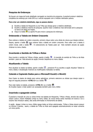 Pesquisa de Endereços
Se houver um mapa de fundo detalhado carregado na memória do programa, é possível produzir relatórios
completos de endereço por onde GPS ou o veículo equipado com o módulo rastreador passou.
Para criar um relatório detalhado, siga os passos abaixo:
●
●
●

Escolha a tabela de Waypoints ou da Trilha que deseja gerar o relatório detalhado.
Escolha a distância máxima de pesquisa. Quanto maior a distância mais demorada será a pesquisa
no banco de dados de mapas.
Clique no botão
ou aperte F6 para iniciar a pesquisa de endereços.

Ordenando a Tabela em Ordem Crescente
Para ordenar a tabela em ordem crescente, primeiro clique sobre uma célula da coluna que deseja ordenar.
Depois, aperte o botão
para ordenar toda a tabela em ordem crescente. Para voltar com a tabela à
ordem inicial, solte o botão
. O ordenamento da Tabela pode ser feito também através da opção
Ordenar no menu Dados.

Invertendo o Sentido de Trilhas e Rotas
Para inverter o sentido de Trilhas e Rotas, aperte o botão
. A inversão do sentido da Trilha ou da Rota
também pode ser feita através da opção Inverter Seqüência no menu Dados.

Atualizando a Tabela
Para atualizar os dados na tabela, aperte o botão
, pressione F5 ou escolha a opção Atualizar Tabela no
menu Dados. A atualização mostrará as modificações realizadas na tabela.

Colando e Copiando Dados para o Microsoft Excel® e Word®
Para Copiar os dados da tabela para outros aplicativos, primeiro selecione as células que deseja copiar e
logo em seguida pressione <CTRL C> ou o botão
Para colar dados na tabela, pressione <CTRL V> ou o botão
As funções Copiar e Colar podem ser acessadas também pelo menu Editar.

Inserindo e apagando Linhas
É possível a inserção de uma ou várias linhas nas tabelas de Waypoints, Trilhas e Rotas, através das opções
Inserir Linha e Inserir Múltiplas Linhas no menu Editar. As novas linhas serão inseridas em branco e se o
Usuário não introduzir dados, elas serão eliminadas no fechamento da tabela.
A opção Apagar Linhas no menu Editar apaga todas as linhas selecionadas. Trilhas e Rotas devem possuir
no mínimo 2 pontos, assim, a tabela de Trilha ou Rota será apagada automaticamente se restar somente
um único ponto.

73

 