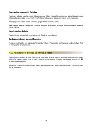 Inserindo e apagando Tabelas
Para inserir tabelas, escolha Inserir Tabelas no menu Editar. Para os Waypoints, se a tabela já existir, novas
linhas serão adicionadas no seu final. Para Trilhas e Rotas, novas tabelas em branco serão mostradas.
Para apagar uma tabela inteira, selecione Apagar Tabela no menu Editar.
Dica: tabelas poderão também ser criadas e apagadas ao se inserir e apagar linhas nas tabelas gerais de
Trilhas e Rotas.

Imprimindo a Tabela
Para imprimir a tabela atual, escolha Imprimir Tabela no menu Dados.

Desfazendo todas as modificações
Todas as modificações nas tabelas de Waypoints, Trilhas e Rotas serão desfeitas se a opção Desfazer Tudo
no menu Editar for selecionada.

7.10 Revertendo o Sentido de Trilhas e Rotas
Para reverter o sentido de uma Trilha ou de uma Rota, deve-se primeiro selecioná-las conforme o tópico
Seleção de Dados e depois clicar na opção Reverter Trilhas e Rotas no menu Ferramentas ou no botão
da Barra de Ferramentas.
A reversão é particularmente útil para Rotas, principalmente para serem enviadas ao GPS e utilizadas para
fins de navegação.

74

 
