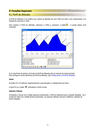 8 Funções Especiais
8.1 Perfil de Altitudes
O Perfil de Altitudes é um gráfico que mostra as altitudes de uma Trilha em todo o seu comprimento e os
Waypoints próximos à Trilha.
Para mostrar o Perfil de Altitudes, selecione a Trilha e pressione o botão
mostrada:

. A janela abaixo será

A cor das linhas de grade e do fundo do Perfil de Altitudes são as mesmas do mapa principal.
Para configurar outros elementos do Perfil de Altitude, veja Configurando o Perfil de Altitudes.
Zoom
As teclas F2 e F3 definem respectivamente a aproximação e o afastamento do Zoom.
A tecla F4 ou o botão

centralizam o Perfil na tela.

Usando o Mouse
Arrastando o mouse com o botão esquerdo pressionado, o Perfil se deslocará para a posição desejada. Se o
arraste for feito com o botão direito pressionado, um pequeno alfinete marcará a distância x altitude do
ponto desejado.

75

 