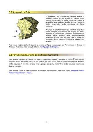 8.2 Arrastando a Tela
O programa GPS TrackMaker® permite arrastar a
imagem exibida na tela através do mouse. Basta
manter pressionado o botão direito do mouse e
arrastá-lo para qualquer posição da tela. Todos os
dados desenhados serão arrastados de forma
conjunta.
A função de arraste também está habilitada para atuar
sobre imagens digitalizadas de mapas ou fotos,
inseridas no fundo da tela. Entretanto, no momento do
arraste, estas imagens serão temporariamente
apagadas da tela para se evitar que o atraso da
impressão destas imagens prejudique a velocidade do
arraste.
Para ver as imagens de fundo durante o arraste, configure a visualização em Ferramentas -> Opções ->
Imagens. Para saber mais, consulte o tópico Configuração de Imagens.

8.3 Ferramenta de Arraste de Vértices e Waypoints
Para arrastar vértices de Trilhas ou Rotas e Waypoints isolados, pressione o botão
e em seguida
posicione a seta do mouse sobre um dos vértices da Trilha ou da Rota ou sobre um Waypoint. Aperte o
botão esquerdo do mouse e arraste para a posição desejada, mantendo o botão esquerdo pressionado
durante o arraste.
Para arrastar Trilhas e Rotas completas e conjuntos de Waypoints, consulte o tópico Arrastando Trilhas,
Rotas e Waypoints com o Mouse.

78

 