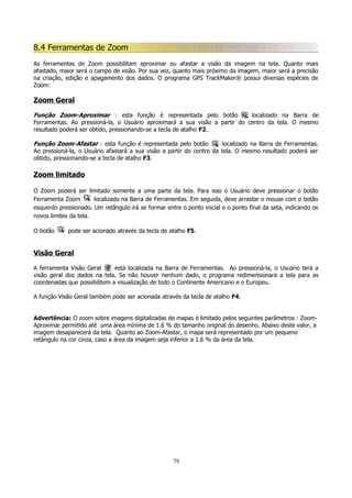 8.4 Ferramentas de Zoom
As ferramentas de Zoom possibilitam aproximar ou afastar a visão da imagem na tela. Quanto mais
afastado, maior será o campo de visão. Por sua vez, quanto mais próximo da imagem, maior será a precisão
na criação, edição e apagamento dos dados. O programa GPS TrackMaker® possui diversas espécies de
Zoom:

Zoom Geral
Função Zoom-Aproximar : esta função é representada pelo botão
localizado na Barra de
Ferramentas. Ao pressioná-la, o Usuário aproximará a sua visão a partir do centro da tela. O mesmo
resultado poderá ser obtido, pressionando-se a tecla de atalho F2.
Função Zoom-Afastar : esta função é representada pelo botão
localizado na Barra de Ferramentas.
Ao pressioná-la, o Usuário afastará a sua visão a partir do centro da tela. O mesmo resultado poderá ser
obtido, pressionando-se a tecla de atalho F3.

Zoom limitado
O Zoom poderá ser limitado somente a uma parte da tela. Para isso o Usuário deve pressionar o botão
Ferramenta Zoom
localizado na Barra de Ferramentas. Em seguida, deve arrastar o mouse com o botão
esquerdo pressionado. Um retângulo irá se formar entre o ponto inicial e o ponto final da seta, indicando os
novos limites da tela.
O botão

pode ser acionado através da tecla de atalho F5.

Visão Geral
A ferramenta Visão Geral
está localizada na Barra de Ferramentas. Ao pressioná-la, o Usuário terá a
visão geral dos dados na tela. Se não houver nenhum dado, o programa redimensionará a tela para as
coordenadas que possibilitem a visualização de todo o Continente Americano e o Europeu.
A função Visão Geral também pode ser acionada através da tecla de atalho F4.
Advertência: O zoom sobre imagens digitalizadas de mapas é limitado pelos seguintes parâmetros : ZoomAproximar permitido até uma área mínima de 1.6 % do tamanho original do desenho. Abaixo deste valor, a
imagem desaparecerá da tela. Quanto ao Zoom-Afastar, o mapa será representado por um pequeno
retângulo na cor cinza, caso a área da imagem seja inferior a 1.6 % da área da tela.

79

 