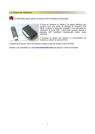 1.2 Chave de Hardware
As informações abaixo aplicam-se apenas ao GPS TrackMaker Professional®.
A Chave de Hardware ou Dongle é um plugue eletrônico que
funciona como uma senha de liberação do programa GTM
PRO®. O plugue é facilmente conectado a uma das portas de
impressora ou porta USB, e deve estar presente quando o
programa GPS TrackMaker Professional® estiver sendo
executado.
A presença do plugue não interfere no funcionamento da
impressora, scanner ou outro periférico.
O sistema de licença por Chave de Hardware é padrão a partir da versão 4.0 do GTM PRO®.
Consulte o seu revendedor ou o site www.trackmaker.com para adquirir a Chave de Hardware.

8

 