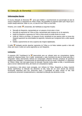 8.5 Detecção de Elementos
Informações Gerais
O recurso Detecção de Elementos
serve para habilitar o reconhecimento da aproximação da seta do
mouse a Waypoints e a segmentos de Trilhas e Rotas. Isto possibilita ao programa saber qual a figura que o
Usuário deseja selecionar, editar ou unir, no caso de nova Trilha ou nova Rota.
Portanto, com o botão

•
•
•
•
•

pressionado, são habilitadas as seguintes funções:

Marcação de Waypoints, representada por um pequeno círculo sobre o ícone
Marcação de segmentos de Trilha ou Rota, representada pela mudança de cor do segmento.
Edição de Waypoint e segmentos de Trilha ou Rota através do botão direito do mouse
União de Trilhas ou de Rotas. Um pequeno círculo, semelhante ao que aparece sobre os ícones dos
Waypoint aparecerá nas extremidades do segmento, indicando que o programa fará a união naquele
ponto.
Habilita o aparecimento do menu suspenso das imagens digitalizadas.

O botão
desligado permite desenhar segmentos de Trilhas ou de Rotas isolados quando a tela está
cheia, sem haver a união com outros segmentos ou com Waypoints.
Limitações
O programa GPS TrackMaker® foi
desenvolvido para ser utilizado tanto em computadores rápidos
quanto em máquinas lentas. Com o botão pressionado, a cada movimento da seta do mouse pela tela, o
computador realiza internamente milhares de comparações utilizando fórmulas complexas de geometria
analítica para possibilitar o reconhecimento da aproximação da seta do mouse a Waypoints e a segmentos
de Trilhas e Rotas. Isto tudo gasta tempo de execução. Havendo muitos dados na tela, o reconhecimento
pode se tornar relativamente lento, até mesmo em computadores rápidos.
Se porventura a tela estiver muito carregada, com milhares de Trilhas, Waypoints ou Rotas, trazendo
atrasos significativos na detecção dos elementos na tela, basta dar um zoom através das diversas
ferramentas específicas para isso, diminuindo assim, a quantidade de dados visíveis na tela. Este
procedimento aumentará consideravelmente a velocidade de detecção dos elementos na tela.

80

 