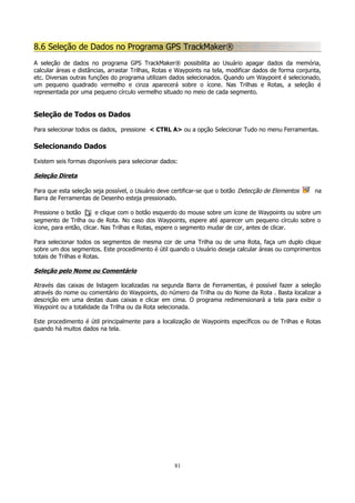 8.6 Seleção de Dados no Programa GPS TrackMaker®
A seleção de dados no programa GPS TrackMaker® possibilita ao Usuário apagar dados da memória,
calcular áreas e distâncias, arrastar Trilhas, Rotas e Waypoints na tela, modificar dados de forma conjunta,
etc. Diversas outras funções do programa utilizam dados selecionados. Quando um Waypoint é selecionado,
um pequeno quadrado vermelho e cinza aparecerá sobre o ícone. Nas Trilhas e Rotas, a seleção é
representada por uma pequeno círculo vermelho situado no meio de cada segmento.

Seleção de Todos os Dados
Para selecionar todos os dados, pressione < CTRL A> ou a opção Selecionar Tudo no menu Ferramentas.

Selecionando Dados
Existem seis formas disponíveis para selecionar dados:

Seleção Direta
Para que esta seleção seja possível, o Usuário deve certificar-se que o botão Detecção de Elementos
Barra de Ferramentas de Desenho esteja pressionado.

na

Pressione o botão
e clique com o botão esquerdo do mouse sobre um ícone de Waypoints ou sobre um
segmento de Trilha ou de Rota. No caso dos Waypoints, espere até aparecer um pequeno círculo sobre o
ícone, para então, clicar. Nas Trilhas e Rotas, espere o segmento mudar de cor, antes de clicar.
Para selecionar todos os segmentos de mesma cor de uma Trilha ou de uma Rota, faça um duplo clique
sobre um dos segmentos. Este procedimento é útil quando o Usuário deseja calcular áreas ou comprimentos
totais de Trilhas e Rotas.

Seleção pelo Nome ou Comentário
Através das caixas de listagem localizadas na segunda Barra de Ferramentas, é possível fazer a seleção
através do nome ou comentário do Waypoints, do número da Trilha ou do Nome da Rota . Basta localizar a
descrição em uma destas duas caixas e clicar em cima. O programa redimensionará a tela para exibir o
Waypoint ou a totalidade da Trilha ou da Rota selecionada.
Este procedimento é útil principalmente para a localização de Waypoints específicos ou de Trilhas e Rotas
quando há muitos dados na tela.

81

 