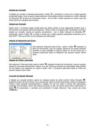 Seleção por Inclusão
A Seleção por inclusão é realizada pressionando o botão
e arrastando o mouse com o botão esquerdo
pressionado sobre a área na qual se deseja selecionar. Está seleção somente é possível se o botão Detecção
de Elementos
na Barra de Ferramentas estiver . Ao ser solto o botão esquerdo do mouse, tudo que
estiver dentro do retângulo será marcado.

Seleção por Exclusão
Muitas vezes, é necessário apagar grande parte dos dados exibidos na tela, objetivando transferir para o
GPS somente uma pequena parte dos Waypoints, Trilhas e Rotas. O programa GPS TrackMaker® permite a
seleção por exclusão, através do seguinte procedimento : com o botão Detecção de Elementos
pressionado, aperte o botão
e arraste o mouse com o botão esquerdo pressionado juntamente com a
tecla SHIFT. Tudo que estiver fora do retângulo será selecionado.

Seleção de Waypoints pelo Ícone
Para selecionar Waypoints pelos
Barra de Ferramentas. Logo em
somente os ícones utilizados no
programa selecionará todos os
ícone.

ícones, aperte o botão
localizado na
seguida, aparecerá uma janela indicando
arquivo. Clique em um dos ícones que o
Waypoints que possuem aquele mesmo

Seleção de Trilhas pelo Estilo
Para selecionar Trilhas pelo estilo, aperte o botão
localizado na Barra de Ferramentas. Logo em seguida,
aparecerá uma janela perguntando o estilo e a cor das Trilhas que deverão ser selecionadas. Após escolher
um dos estilos e sua respectiva cor, aperte o botão <OK>. O programa selecionará todas as Trilhas que
possuem aquele mesmo estilo.

Inversão da Seleção Efetuada
A Seleção por exclusão também poderá ser realizada através do botão Inverter Pontos Marcados
localizado na Barra de Ferramentas. Ao ser pressionado, todos os pontos selecionados relativos a Waypoints,
Trilhas e Rotas perderão automaticamente a seleção. Por sua vez, todos os pontos não selecionados,
receberão uma marcação, mesmo não estando presentes na tela. Se nenhum ponto estiver selecionado e o
botão
for pressionado, o resultado será semelhante à função Selecionar Tudo, através das teclas
<CTRL A>.

82

 