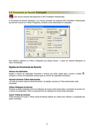 8.8 Ferramenta de Recorte Retangular
Este recurso somente está disponível no GPS TrackMaker Professional®.
A Ferramenta de Recorte retangular é um recurso avançado do programa GPS TrackMaker Professional®
que permite recortes em Trilhas e Waypoints, dividindo a área selecionada em retângulos.

Para utilizá-la, selecione as Trilhas e Waypoints que deseja recortar e clique em Recorte Retangular no
menu Ferramentas.

Opções da Ferramenta de Recorte
Número de subdivisões
Escolha o número de subdivisões horizontais e verticais que serão criadas após o recorte. O botão
configura o número de subdivisões verticais igual ao número de subdivisões horizontais.
Recortar Somente Trilhas Selecionadas
Ao invés de recortar todos os elementos dentro da seleção, somente as Trilhas selecionadas serão
recortadas.
Utilizar Retângulo de Recorte
Somente os dados localizados dentro do retângulo de recorte serão preservados e recortados de acordo com
o número de subdivisões. Todos os elementos fora do retângulo de recorte serão eliminados.
Inserir Trilhas de Controle
Trilhas Amarelas de Fundo e Trilhas Verdes de Bordas poderão ser criadas para melhorar a visualização das
partes recortadas.

84

 