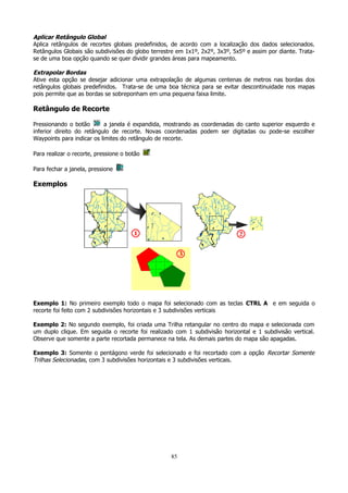 Aplicar Retângulo Global
Aplica retângulos de recortes globais predefinidos, de acordo com a localização dos dados selecionados.
Retângulos Globais são subdivisões do globo terrestre em 1x1º, 2x2º, 3x3º, 5x5º e assim por diante. Tratase de uma boa opção quando se quer dividir grandes áreas para mapeamento.
Extrapolar Bordas
Ative esta opção se desejar adicionar uma extrapolação de algumas centenas de metros nas bordas dos
retângulos globais predefinidos. Trata-se de uma boa técnica para se evitar descontinuidade nos mapas
pois permite que as bordas se sobreponham em uma pequena faixa limite.

Retângulo de Recorte
Pressionando o botão
a janela é expandida, mostrando as coordenadas do canto superior esquerdo e
inferior direito do retângulo de recorte. Novas coordenadas podem ser digitadas ou pode-se escolher
Waypoints para indicar os limites do retângulo de recorte.
Para realizar o recorte, pressione o botão
Para fechar a janela, pressione

Exemplos

Exemplo 1: No primeiro exemplo todo o mapa foi selecionado com as teclas CTRL A e em seguida o
recorte foi feito com 2 subdivisões horizontais e 3 subdivisões verticais
Exemplo 2: No segundo exemplo, foi criada uma Trilha retangular no centro do mapa e selecionada com
um duplo clique. Em seguida o recorte foi realizado com 1 subdivisão horizontal e 1 subdivisão vertical.
Observe que somente a parte recortada permanece na tela. As demais partes do mapa são apagadas.
Exemplo 3: Somente o pentágono verde foi selecionado e foi recortado com a opção Recortar Somente
Trilhas Selecionadas, com 3 subdivisões horizontais e 3 subdivisões verticais.

85

 