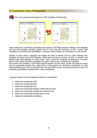 8.9 Expandindo Zonas Retangulares
Este recurso somente está disponível no GPS TrackMaker Professional®.

Alguns sistemas de coordenadas suportados pelo programa GTM PRO® possuem múltiplas zonas separadas
por uma linha tracejada vermelha. Quando duas ou mais zonas são mostradas na tela, o modo Grade
Verdadeira é automaticamente desabilitado e o programa volta a mostrar as coordenadas no modo Normal.
Observe na figura acima à esquerda uma imagem de mapa no sistema UTM que, após calibrada, ficou
localizada em quatro zonas UTM diferentes. Grande parte do mapa se encontra na zona 1 e somente uma
pequena parte está localizada em outras zonas. Para o mapa ser visualizado corretamente, é necessário
ativar o modo Grade Verdadeira, entretanto com quatro zonas na tela, a ativação fica impossível.
Para resolver este problema, o GTM PRO® permite expandir uma das zonas, criando uma grade do usuário
com as coordenadas daquela zona. Desta forma o mapa poderá ser visualizado corretamente no modo
Grade Verdadeira pois a zona é expandida além dos seus limites normais. No exemplo da figura a zona 1 foi
expandida, possibilitando visualizar todo o mapa corretamente.

É possível expandir zonas dos seguintes sistemas de coordenadas:

•
•
•
•
•
•
•

Sistema
Sistema
Sistema
Sistema
Sistema
Sistema
Sistema

de
de
de
de
de
de
de

Coordenadas
Coordenadas
Coordenadas
Coordenadas
Coordenadas
Coordenadas
Coordenadas

UTM
RTM
LTM
Britânico (British National Grid)
Irlandês (Irish National Grid)
Alemão (German Grid)
Colombiano

86

 