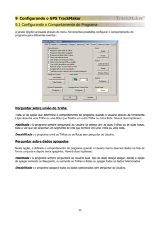 9 Configurando o GPS TrackMaker
9.1 Configurando o Comportamento do Programa
A janela Opções acessada através do menu Ferramentas possibilita configurar o comportamento do
programa para diferentes eventos :

Perguntar sobre união de Trilha
Trata-se da opção que determina o comportamento do programa quando o Usuário através da ferramenta
Lápis desenha uma Trilha ou uma Rota que finaliza em outra Trilha ou outra Rota. Haverá duas hipóteses:

Habilitada : O programa sempre perguntará ao Usuário se deseja unir as duas Trilhas ou as duas Rotas,
toda a vez que ele desenhar um segmento de reta que termine em uma Trilha ou uma Rota.
Desabilitada : o programa unirá as Trilhas ou as Rotas sem perguntar ao Usuário.

Perguntar sobre dados apagados
Nesta opção, é definido o comportamento do programa quando o Usuário marca diversos dados na tela de
forma conjunta e depois tenta apagá-los. Haverá duas hipóteses:

Habilitada : O programa sempre perguntará ao Usuário qual tipo de dado deseja apagar, dando a opção
de apagar somente os Waypoints, ou somente as Trilhas e Rotas ou apagar todos os dados Selecionados.
Desabilitada : o programa apagará todos os dados selecionados sem perguntar ao Usuário.

88

 