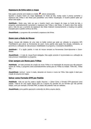 Espessura da linha sobre o mapa
Esta opção somente será notada se o botão
estiver pressionado.
Quando o Usuário insere um mapa digitalizado no fundo da tela, muitas vezes é preciso aumentar a
espessura das Trilhas e das Rotas para possibilitar uma melhor visualização. O Usuário poderá optar por
deixar esta opção :

Habilitada : Neste caso, toda vez que o Usuário inserir uma imagem de mapa no fundo da tela, o
programa automaticamente aumentará a espessura das Trilhas e das Rotas. O Usuário deve ficar atento
para o fato de que o aumento da espessura das Rotas implicará necessariamente a mudança do padrão
tracejado para o padrão contínuo da linha.
Desabilitada : o programa não aumentará a espessura das linhas.

Zoom com a Roda do Mouse
Alguns mouses são dotados de uma roda no botão central que pode ser utilizada no programa GPS
TrackMaker® para ativar as ferramentas de zoom. Como padrão esta opção fica ativada, entretanto, se
porventura a utilização da roda provocar instabilidades no programa, é necessário desabilitá-la.

Habilitada :
Afastar.

É a opção padrão. A roda do mouse simulará as ferramentas Zoom-Aproximar e Zoom-

Desabilitada : A roda do mouse ficará desligada. Esta opção somente é recomendada se a utilização da
roda provocar instabilidade no programa.

Criar sempre um Nome para Trilhas
Habilitada: em todo processo de criação de novas Trilhas e na importação de arquivos que não possuem
nomes de Trilhas, o programa criará automaticamente nomes para as Trilhas no modelo Trilha 001, Trilhas
002, ...
Desabilitada: nenhum nome é criado, deixando em branco o nome da Trilha. Esta opção é ideal para
criação de arquivos de mapas.

Salvar como Formato GTM por Padrão
Habilitada: toda vez que for usada a opção Arquivos -> Salvar Como, o formato GTM aparecerá como
padrão. Trata-se de uma opção segura pois se o arquivo for gravado em um formato que não permite
edição, como por exemplo o formato MAP, os dados não poderão mais ser editados.
Desabilitada: como padrão aparecerá a extensão do último arquivo aberto.

89

 