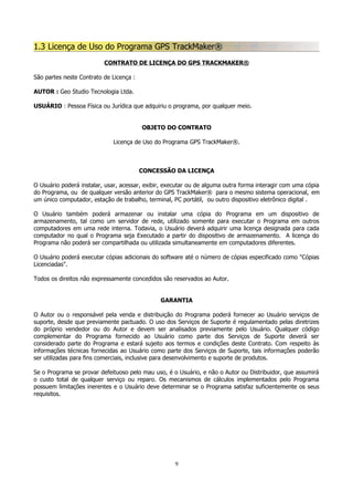 1.3 Licença de Uso do Programa GPS TrackMaker®
CONTRATO DE LICENÇA DO GPS TRACKMAKER®
São partes neste Contrato de Licença :
AUTOR : Geo Studio Tecnologia Ltda.
USUÁRIO : Pessoa Física ou Jurídica que adquiriu o programa, por qualquer meio.
OBJETO DO CONTRATO
Licença de Uso do Programa GPS TrackMaker®.

CONCESSÃO DA LICENÇA
O Usuário poderá instalar, usar, acessar, exibir, executar ou de alguma outra forma interagir com uma cópia
do Programa, ou de qualquer versão anterior do GPS TrackMaker® para o mesmo sistema operacional, em
um único computador, estação de trabalho, terminal, PC portátil, ou outro dispositivo eletrônico digital .
O Usuário também poderá armazenar ou instalar uma cópia do Programa em um dispositivo de
armazenamento, tal como um servidor de rede, utilizado somente para executar o Programa em outros
computadores em uma rede interna. Todavia, o Usuário deverá adquirir uma licença designada para cada
computador no qual o Programa seja Executado a partir do dispositivo de armazenamento. A licença do
Programa não poderá ser compartilhada ou utilizada simultaneamente em computadores diferentes.
O Usuário poderá executar cópias adicionais do software até o número de cópias especificado como "Cópias
Licenciadas".
Todos os direitos não expressamente concedidos são reservados ao Autor.
GARANTIA
O Autor ou o responsável pela venda e distribuição do Programa poderá fornecer ao Usuário serviços de
suporte, desde que previamente pactuado. O uso dos Serviços de Suporte é regulamentado pelas diretrizes
do próprio vendedor ou do Autor e devem ser analisados previamente pelo Usuário. Qualquer código
complementar do Programa fornecido ao Usuário como parte dos Serviços de Suporte deverá ser
considerado parte do Programa e estará sujeito aos termos e condições deste Contrato. Com respeito às
informações técnicas fornecidas ao Usuário como parte dos Serviços de Suporte, tais informações poderão
ser utilizadas para fins comerciais, inclusive para desenvolvimento e suporte de produtos.
Se o Programa se provar defeituoso pelo mau uso, é o Usuário, e não o Autor ou Distribuidor, que assumirá
o custo total de qualquer serviço ou reparo. Os mecanismos de cálculos implementados pelo Programa
possuem limitações inerentes e o Usuário deve determinar se o Programa satisfaz suficientemente os seus
requisitos.

9

 